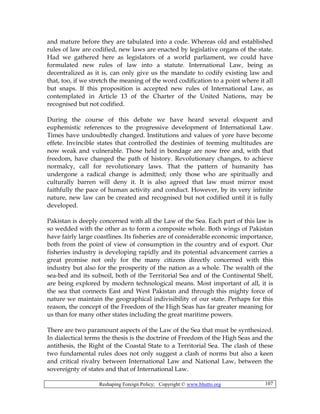Reshaping Foreign Policy; Copyright © www.bhutto.org 107
and mature before they are tabulated into a code. Whereas old and established
rules of law are codified, new laws are enacted by legislative organs of the state.
Had we gathered here as legislators of a world parliament, we could have
formulated new rules of law into a statute. International Law, being as
decentralized as it is, can only give us the mandate to codify existing law and
that, too, if we stretch the meaning of the word codification to a point where it all
but snaps. If this proposition is accepted new rules of International Law, as
contemplated in Article 13 of the Charter of the United Nations, may be
recognised but not codified.
During the course of this debate we have heard several eloquent and
euphemistic references to the progressive development of International Law.
Times have undoubtedly changed. Institutions and values of yore have become
effete. Invincible states that controlled the destinies of teeming multitudes are
now weak and vulnerable. Those held in bondage are now free and, with that
freedom, have changed the path of history. Revolutionary changes, to achieve
normalcy, call for revolutionary laws. That the pattern of humanity has
undergone a radical change is admitted; only those who are spiritually and
culturally barren will deny it. It is also agreed that law must mirror most
faithfully the pace of human activity and conduct. However, by its very infinite
nature, new law can be created and recognised but not codified until it is fully
developed.
Pakistan is deeply concerned with all the Law of the Sea. Each part of this law is
so wedded with the other as to form a composite whole. Both wings of Pakistan
have fairly large coastlines. Its fisheries are of considerable economic importance,
both from the point of view of consumption in the country and of export. Our
fisheries industry is developing rapidly and its potential advancement carries a
great promise not only for the many citizens directly concerned with this
industry but also for the prosperity of the nation as a whole. The wealth of the
sea-bed and its subsoil, both of the Territorial Sea and of the Continental Shelf,
are being explored by modern technological means. Most important of all, it is
the sea that connects East and West Pakistan and through this mighty force of
nature we maintain the geographical indivisibility of our state. Perhaps for this
reason, the concept of the Freedom of the High Seas has far greater meaning for
us than for many other states including the great maritime powers.
There are two paramount aspects of the Law of the Sea that must be synthesized.
In dialectical terms the thesis is the doctrine of Freedom of the High Seas and the
antithesis, the Right of the Coastal State to a Territorial Sea. The clash of these
two fundamental rules does not only suggest a clash of norms but also a keen
and critical rivalry between International Law and National Law, between the
sovereignty of states and that of International Law.
 