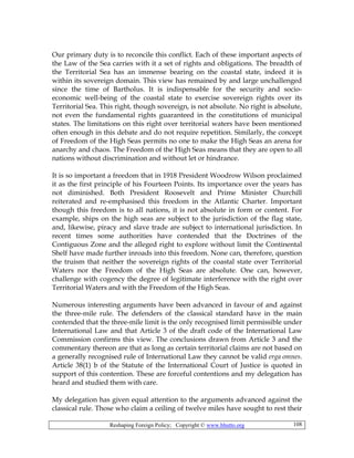 Reshaping Foreign Policy; Copyright © www.bhutto.org 108
Our primary duty is to reconcile this conflict. Each of these important aspects of
the Law of the Sea carries with it a set of rights and obligations. The breadth of
the Territorial Sea has an immense bearing on the coastal state, indeed it is
within its sovereign domain. This view has remained by and large unchallenged
since the time of Bartholus. It is indispensable for the security and socio-
economic well-being of the coastal state to exercise sovereign rights over its
Territorial Sea. This right, though sovereign, is not absolute. No right is absolute,
not even the fundamental rights guaranteed in the constitutions of municipal
states. The limitations on this right over territorial waters have been mentioned
often enough in this debate and do not require repetition. Similarly, the concept
of Freedom of the High Seas permits no one to make the High Seas an arena for
anarchy and chaos. The Freedom of the High Seas means that they are open to all
nations without discrimination and without let or hindrance.
It is so important a freedom that in 1918 President Woodrow Wilson proclaimed
it as the first principle of his Fourteen Points. Its importance over the years has
not diminished. Both President Roosevelt and Prime Minister Churchill
reiterated and re-emphasised this freedom in the Atlantic Charter. Important
though this freedom is to all nations, it is not absolute in form or content. For
example, ships on the high seas are subject to the jurisdiction of the flag state,
and, likewise, piracy and slave trade are subject to international jurisdiction. In
recent times some authorities have contended that the Doctrines of the
Contiguous Zone and the alleged right to explore without limit the Continental
Shelf have made further inroads into this freedom. None can, therefore, question
the truism that neither the sovereign rights of the coastal state over Territorial
Waters nor the Freedom of the High Seas are absolute. One can, however,
challenge with cogency the degree of legitimate interference with the right over
Territorial Waters and with the Freedom of the High Seas.
Numerous interesting arguments have been advanced in favour of and against
the three-mile rule. The defenders of the classical standard have in the main
contended that the three-mile limit is the only recognised limit permissible under
International Law and that Article 3 of the draft code of the International Law
Commission confirms this view. The conclusions drawn from Article 3 and the
commentary thereon are that as long as certain territorial claims are not based on
a generally recognised rule of International Law they cannot be valid erga omnes.
Article 38(1) b of the Statute of the International Court of Justice is quoted in
support of this contention. These are forceful contentions and my delegation has
heard and studied them with care.
My delegation has given equal attention to the arguments advanced against the
classical rule. Those who claim a ceiling of twelve miles have sought to rest their
 