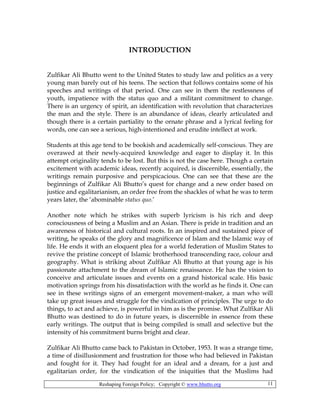 Reshaping Foreign Policy; Copyright © www.bhutto.org 11
INTRODUCTION
Zulfikar Ali Bhutto went to the United States to study law and politics as a very
young man barely out of his teens. The section that follows contains some of his
speeches and writings of that period. One can see in them the restlessness of
youth, impatience with the status quo and a militant commitment to change.
There is an urgency of spirit, an identification with revolution that characterizes
the man and the style. There is an abundance of ideas, clearly articulated and
though there is a certain partiality to the ornate phrase and a lyrical feeling for
words, one can see a serious, high-intentioned and erudite intellect at work.
Students at this age tend to be bookish and academically self-conscious. They are
overawed at their newly-acquired knowledge and eager to display it. In this
attempt originality tends to be lost. But this is not the case here. Though a certain
excitement with academic ideas, recently acquired, is discernible, essentially, the
writings remain purposive and perspicacious. One can see that these are the
beginnings of Zulfikar Ali Bhutto’s quest for change and a new order based on
justice and egalitarianism, an order free from the shackles of what he was to term
years later, the ‘abominable status quo.’
Another note which he strikes with superb lyricism is his rich and deep
consciousness of being a Muslim and an Asian. There is pride in tradition and an
awareness of historical and cultural roots. In an inspired and sustained piece of
writing, he speaks of the glory and magnificence of Islam and the Islamic way of
life. He ends it with an eloquent plea for a world federation of Muslim States to
revive the pristine concept of Islamic brotherhood transcending race, colour and
geography. What is striking about Zulfikar Ali Bhutto at that young age is his
passionate attachment to the dream of Islamic renaissance. He has the vision to
conceive and articulate issues and events on a grand historical scale. His basic
motivation springs from his dissatisfaction with the world as he finds it. One can
see in these writings signs of an emergent movement-maker, a man who will
take up great issues and struggle for the vindication of principles. The urge to do
things, to act and achieve, is powerful in him as is the promise. What Zulfikar Ali
Bhutto was destined to do in future years, is discernible in essence from these
early writings. The output that is being compiled is small and selective but the
intensity of his commitment burns bright and clear.
Zulfikar Ali Bhutto came back to Pakistan in October, 1953. It was a strange time,
a time of disillusionment and frustration for those who had believed in Pakistan
and fought for it. They had fought for an ideal and a dream, for a just and
egalitarian order, for the vindication of the iniquities that the Muslims had
 