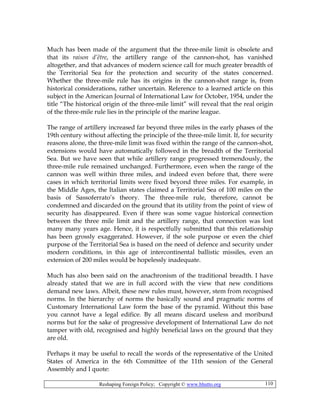 Reshaping Foreign Policy; Copyright © www.bhutto.org 110
Much has been made of the argument that the three-mile limit is obsolete and
that its raison d’être, the artillery range of the cannon-shot, has vanished
altogether, and that advances of modern science call for much greater breadth of
the Territorial Sea for the protection and security of the states concerned.
Whether the three-mile rule has its origins in the cannon-shot range is, from
historical considerations, rather uncertain. Reference to a learned article on this
subject in the American Journal of International Law for October, 1954, under the
title “The historical origin of the three-mile limit” will reveal that the real origin
of the three-mile rule lies in the principle of the marine league.
The range of artillery increased far beyond three miles in the early phases of the
19th century without affecting the principle of the three-mile limit. If, for security
reasons alone, the three-mile limit was fixed within the range of the cannon-shot,
extensions would have automatically followed in the breadth of the Territorial
Sea. But we have seen that while artillery range progressed tremendously, the
three-mile rule remained unchanged. Furthermore, even when the range of the
cannon was well within three miles, and indeed even before that, there were
cases in which territorial limits were fixed beyond three miles. For example, in
the Middle Ages, the Italian states claimed a Territorial Sea of 100 miles on the
basis of Sassoferrato’s theory. The three-mile rule, therefore, cannot be
condemned and discarded on the ground that its utility from the point of view of
security has disappeared. Even if there was some vague historical connection
between the three mile limit and the artillery range, that connection was lost
many many years age. Hence, it is respectfully submitted that this relationship
has been grossly exaggerated. However, if the sole purpose or even the chief
purpose of the Territorial Sea is based on the need of defence and security under
modern conditions, in this age of intercontinental ballistic missiles, even an
extension of 200 miles would be hopelessly inadequate.
Much has also been said on the anachronism of the traditional breadth. I have
already stated that we are in full accord with the view that new conditions
demand new laws. Albeit, these new rules must, however, stem from recognised
norms. In the hierarchy of norms the basically sound and pragmatic norms of
Customary International Law form the base of the pyramid. Without this base
you cannot have a legal edifice. By all means discard useless and moribund
norms but for the sake of progressive development of International Law do not
tamper with old, recognised and highly beneficial laws on the ground that they
are old.
Perhaps it may be useful to recall the words of the representative of the United
States of America in the 6th Committee of the 11th session of the General
Assembly and I quote:
 