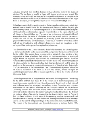Reshaping Foreign Policy; Copyright © www.bhutto.org 112
America accepted this freedom because it had absolute faith in its manifest
destiny. We too have or ought to have faith in our greatness and accept this
freedom today, although we may not be in a position at present to compete with
the more advanced states in the maximum utilization of the Freedom of the High
Seas. In this spirit, we accept the concept of the Freedom of the High Seas.
It has been contended in certain quarters that regional conditions necessitate the
extension of territorial limits. Such a course would, however, defeat the principle
of uniformity which is of supreme importance to law. One of the cardinal objects
of the rule of law is to maintain equality before the law or the equal subjection of
all classes to the established law. The rule of law in this sense excludes the idea of
exemptions from the duty of obedience to the law which governs the others.
Under the rule of law, as opposed to arbitrary power, one rule cannot be
prescribed for me and another for you. Therefore, it would be a violation of the
rule of law if subjective and arbitrary claims were made as exceptions to the
recognised law on the ground of regional requirements.
The proponents of the 12-mile limit and those who claim that the law recognizes
a minimum limit of 3 and a maximum of 12 and permits the fixation of territorial
limits within this margin have to some extent adopted a fair portion of the
arguments of those who base their claims on limitless extension of territorial
rights. Hence the apparent objections to the submissions put forward by those
who stand for unlimited extension hold valid for those who claim the breadth of
12 miles and also for those contending that it ranges between 3 and 12 miles. In
addition to the common arguments, the proponents of this view hold that Article
3 of the draft code of the International Law Commission recognizes a minimum
of 3 and a maximum of 12 miles. As I have said earlier, Article 3 is open to
conflicting interpretation. This is indeed regrettable as this is the pivotal article of
the whole draft.
According to the rules of interpretation, a statute is to be expounded “according
to the intent of them that made it.” If the words are in themselves precise and
unambiguous, no more is necessary than to expound those words in their natural
and ordinary sense but apparently the debates in this Committee and even the
discussions in the Sixth Committee of the Eleventh Session of the General
Assembly indicate that the draft article under consideration has caused some
difficulty as to its intention. It is not my delegation’s object to criticise the draft of
so eminent a body. We merely observe that the interpretation given to Article 3
has not been uniform. In this event it is necessary to draw on external and
historical facts to convey the true intentions. Among the external facts one may
call to aid the records and proceedings of the discussions that preceded the draft.
The record of the International Law Commission seems to indicate that in 1955,
 