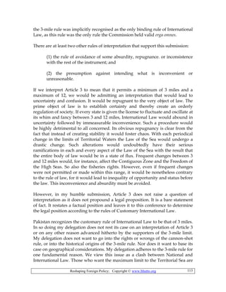Reshaping Foreign Policy; Copyright © www.bhutto.org 113
the 3-mile rule was implicitly recognised as the only binding rule of International
Law, as this rule was the only rule the Commission held valid erga omnes.
There are at least two other rules of interpretation that support this submission:
(1) the rule of avoidance of some absurdity, repugnance. or inconsistence
with the rest of the instrument; and
(2) the presumption against intending what is inconvenient or
unreasonable.
If we interpret Article 3 to mean that it permits a minimum of 3 miles and a
maximum of 12, we would be admitting an interpretation that would lead to
uncertainty and confusion. It would be repugnant to the very object of law. The
prime object of law is to establish certainty and thereby create an orderly
regulation of society. If every state is given the license to fluctuate and oscillate at
its whim and fancy between 3 and 12 miles, International Law would abound in
uncertainty followed by immeasurable inconvenience. Such a procedure would
be highly detrimental to all concerned. Its obvious repugnancy is clear from the
fact that instead of creating stability it would foster chaos. With each periodical
change in the limits of Territorial Waters the Law of the Sea would undergo a
drastic change. Such alterations would undoubtedly have their serious
ramifications in each and every aspect of the Law of the Sea with the result that
the entire body of law would be in a state of flux. Frequent changes between 3
and 12 miles would, for instance, affect the Contiguous Zone and the Freedom of
the High Seas. So also the fisheries rights. However, even if frequent changes
were not permitted or made within this range, it would be nonetheless contrary
to the rule of law, for it would lead to inequality of opportunity and status before
the law. This inconvenience and absurdity must be avoided.
However, in my humble submission, Article 3 does not raise a question of
interpretation as it does not propound a legal proposition. It is a bare statement
of fact. It restates a factual position and leaves it to this conference to determine
the legal position according to the rules of Customary International Law.
Pakistan recognizes the customary rule of International Law to be that of 3 miles.
In so doing my delegation does not rest its case on an interpretation of Article 3
or on any other reason advanced hitherto by the supporters of the 3-mile limit.
My delegation does not want to go into the rights or wrongs of the cannon-shot
rule, or into the historical origins of the 3-mile rule. Nor does it want to base its
case on geographical considerations. My delegation adheres to the 3-mile rule for
one fundamental reason. We view this issue as a clash between National and
International Law. Those who want the maximum limit to the Territorial Sea are
 
