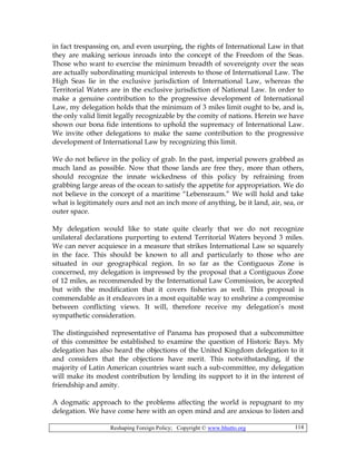 Reshaping Foreign Policy; Copyright © www.bhutto.org 114
in fact trespassing on, and even usurping, the rights of International Law in that
they are making serious inroads into the concept of the Freedom of the Seas.
Those who want to exercise the minimum breadth of sovereignty over the seas
are actually subordinating municipal interests to those of International Law. The
High Seas lie in the exclusive jurisdiction of International Law, whereas the
Territorial Waters are in the exclusive jurisdiction of National Law. In order to
make a genuine contribution to the progressive development of International
Law, my delegation holds that the minimum of 3 miles limit ought to be, and is,
the only valid limit legally recognizable by the comity of nations. Herein we have
shown our bona fide intentions to uphold the supremacy of International Law.
We invite other delegations to make the same contribution to the progressive
development of International Law by recognizing this limit.
We do not believe in the policy of grab. In the past, imperial powers grabbed as
much land as possible. Now that those lands are free they, more than others,
should recognize the innate wickedness of this policy by refraining from
grabbing large areas of the ocean to satisfy the appetite for appropriation. We do
not believe in the concept of a maritime “Lebensraum.” We will hold and take
what is legitimately ours and not an inch more of anything, be it land, air, sea, or
outer space.
My delegation would like to state quite clearly that we do not recognize
unilateral declarations purporting to extend Territorial Waters beyond 3 miles.
We can never acquiesce in a measure that strikes International Law so squarely
in the face. This should be known to all and particularly to those who are
situated in our geographical region. In so far as the Contiguous Zone is
concerned, my delegation is impressed by the proposal that a Contiguous Zone
of 12 miles, as recommended by the International Law Commission, be accepted
but with the modification that it covers fisheries as well. This proposal is
commendable as it endeavors in a most equitable way to enshrine a compromise
between conflicting views. It will, therefore receive my delegation’s most
sympathetic consideration.
The distinguished representative of Panama has proposed that a subcommittee
of this committee be established to examine the question of Historic Bays. My
delegation has also heard the objections of the United Kingdom delegation to it
and considers that the objections have merit. This notwithstanding, if the
majority of Latin American countries want such a sub-committee, my delegation
will make its modest contribution by lending its support to it in the interest of
friendship and amity.
A dogmatic approach to the problems affecting the world is repugnant to my
delegation. We have come here with an open mind and are anxious to listen and
 