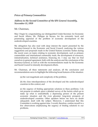 Reshaping Foreign Policy; Copyright © www.bhutto.org 116
Prices of Primary Commodities
Address to the Second Committee of the UN General Assembly,
November 11, 1959
Mr. Chairman,
May I begin by congratulating our distinguished Under-Secretary for Economic
and Social Affairs, Mr. Philippe de Seynes, for his extremely lucid and
penetrating appraisal of the problem of economic development of the
underdeveloped countries.
My delegation has also read with deep interest the report presented by the
Secretary-General to the Economic and Social Council, analyzing the various
suggestions and proposals made in the United Nations economic bodies during
the recent years on topics relating to economic development, such as primary
commodities and international commodity trade, the development of resources,
industrialization, technical assistance, financing etc. I may say that we find
ourselves in general agreement, both with the analysis and the conclusions of the
Secretary-General, as well as with the recommendations made by the Economic
and Social Council to intensify development efforts.
Mr. Chairman, all these statements and analyses, all the conclusions and
recommendations serve to highlight the following broad features of the situation:
(a) the vast magnitude and complexity of the problem;
(b) the close interdependence of the developed and the underdeveloped
countries in this context; and
(c) the urgency of finding appropriate solutions to these problems. I do
not propose to embark upon a detailed survey of the factors which go to
make up what is undoubtedly a depressing picture of the present
economic situation and the even gloomier long-term prospects of
underdeveloped countries. Other speakers before me have no doubt
adequately dealt with the subject. Moreover, I understand that this
Committee is working against time. I would, therefore, confine myself to a
few observations emphasizing the urgency of finding solutions to our
problems.
 