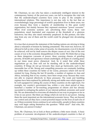 Reshaping Foreign Policy; Copyright © www.bhutto.org 117
Mr. Chairman, no one who has taken a moderately intelligent interest in the
contemporary history of the post-war years, can fail to recognize the vital role
that the underdeveloped countries have come to play in the complex of
international relations. This importance is not due only to the fact that an
overwhelmingly large percentage of world’s population lives in these areas, nor
even because they form a majority of membership in this great world
organization, but mainly because they represent enormous “power vacuums.”
When rival economic systems -are advertising their wares, these vast
populations stand fascinated and expectant at the threshold of a glorious
tomorrow; but they also stand extremely perplexed. In this posture, one false
step from any one of them and the world could be plunged into devastating
conflict.
It is true that at present the statesmen of the leading nations are striving to bring
about a relaxation of tension by limiting armaments. This must not, however, be
allowed to lull us into a false sense of security, for disarmament, even if it should
be achieved, will not by itself remove the deeper causes of war. One of the root
causes of war is the economic disequilibrium in the world. We think that as long
as these dangerous vacuums of power, these yawning chasms of grinding
poverty, ill-health and ignorance remain unabridged, all hopes of a lasting peace
in our times must prove chimerical. And, be it noted that while these
negotiations go on, time will not be standing still in the underdeveloped
countries. If things do not go forward, they must go backwards; such is the
inexorable law of life. Strong and compelling pressures are constantly building
up within these countries for better or for worse, pressures which will not be
resisted for long. During the last 18 months, a number of regimes in Asia and
Africa, including that in my country, have been swept away because they were
not able to respond effectively to these pressures. The weak and fumbling
regimes have been replaced by politically strong and stable ones which appear to
be well equipped for setting the course of these countries on the right track. For
example, my country’s government has, within a very short period of time,
launched a number of far-reaching programmes of reform and has already
succeeded in reshaping the pattern of our internal political, economic and social
life. We are determined to overcome all obstacles in our way to progress so far as
it lies in our power. But there are things which do not lie in our power. Among
them the most important are the international economic forces. They are beyond
our control and yet they have a most powerful impact on the lives of each one of
us. If these economic forces continue to act unfavorably, people in these countries
may well begin asking themselves the question: “What next?” And who, Mr.
Chairman, can answer it today?
Now, Mr. Chairman, let us look at these problems a little more closely. A basic
problem of economic development of the underdeveloped countries is that of
 