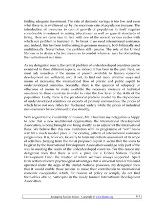 Reshaping Foreign Policy; Copyright © www.bhutto.org 118
finding adequate investment. The rate of domestic savings is too low and even
what there is, is swallowed up by the enormous rate of population increase. The
introduction of measures to control growth of population in itself requires
considerable investment in raising educational as well as general standards of
living. Here we come face to face with one of the several vicious circles with
which our problem is hemmed in. To break it we need international assistance
and, indeed, this has been forthcoming in generous measure, both bilaterally and
multilaterally. Nevertheless, the problem still remains. The role of the United
Nations is to devise effective measures to combat whatever may be obstructing
the realization of our aims.
As my delegation sees it, the central problem of underdeveloped countries can be
examined in three different aspects, as, indeed, it has been in the past. First, we
must ask ourselves if the means at present available to finance economic
development are sufficient, and, if not, to find out more effective ways and
means of increasing the international flow of private and public capital to
underdeveloped countries. Secondly, there is the question of adequacy or
otherwise of means to make available the necessary measure of technical
assistance to these countries in order to raise the low level of the skills of the
population. Lastly, there is the paradoxical problem created by the dependence
of underdeveloped countries on exports of primary commodities, the prices of
which have not only fallen but fluctuated widely while the prices of industrial
manufacturers have continued to rise steadily.
With regard to the availability of finance, Mr. Chairman my delegation is happy
to note that a new multilateral organization, the International Development
Association, is being brought into being shortly as an adjunct of the International
Bank. We believe that this new institution with its programme of “soft” loans
will fill a much needed place in the existing pattern of international assistance
programmes. It is, however, too early to form any definite assessment of its scope
of activities. Judging from the initial proposed capital it seems that the loans to
be given by the International Development Association would go only part of the
way in meeting the needs of the underdeveloped countries. For this reason my
delegation feels that there is still a place for a United Nations Capital
Development Fund, the creation of which we have always supported. Apart
from certain inherent psychological advantages that a universal fund of this kind,
operated under the aegis of the United Nations, possesses, my delegation feels
that it would enable those nations to make their contribution to international
economic co-operation which, for reasons of policy or scruple, do not find
themselves able to participate in the newly formed International Development
Association.
 