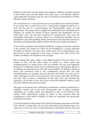 Reshaping Foreign Policy; Copyright © www.bhutto.org 12
suffered at the hands of imperialists and exploiters. Pakistan’s promise seemed
to have faded away with the death in the early years, of its founder, Quaid-i-
Azam Mahomed Ali Jinnah and the soon to-be-followed assassination of Prime
Minister Liaquat Ali Khan.
All round there was a mad and immoral race for political and material plunder.
It was ironic that a country born out of a democratic struggle should have so
soon lost its soul to a power-hungry and Machiavellian coterie of rank
opportunists. The people whose struggle had culminated in the establishment of
Pakistan, lay outside the portals of power, ignored and abandoned. No one
heard their voice. No one felt it necessary to consult them. They were the
expendable commodity, it seemed. There was a Constituent Assembly, but no
constitution, only chair-grabbing. Black and repressive laws had been enacted on
the books, and fundamental rights and basic freedoms lay derelict and denied.
It was in this atmosphere that Zulfikar Ali Bhutto, young and idealistic, returned
to his country, the country for which he had struggled as a young, firebrand
schoolboy in Bombay. He came back, unlike many of his contemporaries who
had found it more congenial to stay away or return soon after arrival. Not
Zulfikar Ali Bhutto. He decided to stay and fight.
Most writings that follow relate to this difficult period. However, there is no
despair in him. On the other hand, he pleads for sanity, order and
constitutionalism by laying down what he considers the true and legitimate
blueprint of a federation. Some of the contributions may at first glance appear to
be abstract and theoretical but what the young Zulfikar Ali Bhutto is trying to
assert and underscore here is the fundamental precept that law and
constitutionalism are supreme and any deviation from them can only lead to
chaos. Subsequent events, if one looks back, were to prove hint right. If Pakistan
had been able to frame a constitution in the early years and establish the
supremacy of the Rule of Law, the course of the sub-continent’s history would
have been different from the one it took.
His paper on the future form of Pakistan’s Constitution, which he published as a
pamphlet, remains one of the most clear-headed and, in places, prophetic
expositions on a subject which was ultimately to lead to the breakup of the
country. With characteristic lucidity he seems to have foreseen what the
consequences of the nation’s inability to frame an acceptable and democratic
constitution would be.
A crucial fragment in this section is his short but eloquent assessment of the One
Unit scheme, a scheme that was not only unpractical and politically naive, but
which was to sow the seeds of confrontationary polarization between East and
 