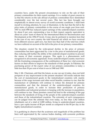 Reshaping Foreign Policy; Copyright © www.bhutto.org 120
countries have, under the present circumstances to rely on the sale of their
primary commodities for their export earnings. It is a matter of great concern to
us that the returns on the sale abroad of primary commodities have diminished
considerably over the last several years. This fact has been brought out
emphatically in almost every survey of world economic conditions. I shall limit
myself to inviting attention, by way of illustration. to the fact that the fall in the
price index of primary commodities in the course of one single year from mid-
1957 to mid-1958 has reduced export earnings of the underdeveloped countries
by about 8 per cent, representing a loss in their import capacity equivalent to
about six years’ loans to them by the International Bank for Reconstruction and
Development at the 1956-57 levels. It may also be pertinent to mention here that
in the case of my own country the total financial aid which we have received
from different sources uptil now, has been less than half of the total loss which
we have suffered on account of the fall in the price of our primary commodities.
The situation created by the wide-spread decline in the price of primary
commodities has been aggravated by a rise in the price of manufactured goods,
thus reducing still further the ability of the underdeveloped countries to procure
the means of their economic progress. This again is a phenomenon well
recognised in all economic appraisals. Every underdeveloped country must have
felt the frustrating consequences of the combination of these two vital economic
factors on their efforts to improve the standards of their people. In Pakistan, the
purchasing power of the export value of our primary commodities is today a
little less than 50 per cent of what it was in 1948 and 1949.
May I, Mr. Chairman, add that the future, as one can see it today, does not hold
prospects of any improvement in the present situation? All trends indicate that
the cost of manufactured goods in the industrialized countries will, mainly
because of the wage increases and other social benefits, continue to rise, that the
manufacture of substitutes will continue to reduce the demand for primary
commodities and that the demand of the underdeveloped countries for
manufactured goods, in order to increase their production of primary
commodities and industrial products in keeping with the increase in population,
will continue to rise. These premises cannot but lead to the widening of the gap
between the standards of living of the people of the underdeveloped countries
and those of the industrialized countries. The extremity of such consequences
can be judged from the estimate that even today, no less than 1,362 million
inhabitants out of a total of 1,800 million, living in underdeveloped countries,
have a per capita income of $8 per month as compared to the $9 per day in the
highly industrialized countries.
It is gratifying to observe that the acuteness and magnitude of the problem has
been well appreciated by the various bodies dealing, with economic problems
 