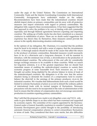 Reshaping Foreign Policy; Copyright © www.bhutto.org 121
under the aegis of the United Nations. The Commission on International
Commodity Trade and the Interim Coordinating Committee forth International
Commodity Arrangements have undertaken studies on the subject.
Recommendations have been made that the industrialized countries should
abolish import duties on primary commodities and do away with all protective
measures and import restrictions with regard to primary commodities. My
delegation fully supports these recommendations. It has been suggested that the
best approach to solve the problem is by way of dealing with each commodity
separately and through bilateral agreements between exporting and importing
countries. The setting up of buffer stocks has also been considered as a measure
conducive to stabilization of prices. These are no doubt useful suggestions but
experience has shown that, by themselves, these measures cannot provide the
answer to the rapidly deteriorating situation confronting us.
In the opinion of my delegation, Mr. Chairman, it is essential that the problem
must be faced in its entirety and with a sense of urgency that the circumstances
call for. A thorough analysis should be made of the causes that affect the return
to the producer of primary commodities. Remedial measures would necessarily
have to be of a short-term and a long-term character. It will be essential to
introduce, with the minimum loss of time, a diversification in the production of
underdeveloped countries. The achievement of this end calls for considerable
foreign exchange resources to be available to those countries. While we search
for long-term solutions, it is of the greatest importance that we should find
immediate means of enabling the underdeveloped countries to sustain their
economic progress at some reasonable level. Such resources are, as I have
brought out earlier, being depleted by the adverse balance in terms of trade of
the underdeveloped countries. My delegation is of the view that the serious
situation facing us demands the creation of a compensatory fund to counter-
balance the short-fall in the earnings of the primary producers vis-à-vis the
industrial countries. We visualise that disbursements from such a fund would be
limited to extreme fluctuations of prices so as not to disturb the ordinary pattern
of international trade with its normal margins of fluctuations. Necessary
precautions will also need to be incorporated in the rules of administration of the
fund to ensure that the scheme of compensation does not encourage uneconomic
production in countries exporting primary commodities.
May I add that the proposal now made is not altogether a new one? It C4 only
seeks to give definite shape to an idea which has been examined and supported
by economic experts. The committee of five experts appointed by the Secretary-
General under a General Assembly resolution to consider Commodity Trade and
Economic Development gave careful thought to the possibility of introducing
automatic financial compensation schemes to correct extraordinary fluctuations
in terms of trade. They considered that there were merits, but also difficulties
 