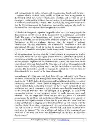 Reshaping Foreign Policy; Copyright © www.bhutto.org 122
and shortcomings, in such a scheme and recommended finally and I quote—
”However, should nations prove unable to agree on their arrangements for
moderating either the excessive fluctuations of prices and incomes or the ill
consequences of these fluctuations, then they might do well to take a second look
at automatic compensatory schemes.” Mr. Chairman, my delegation is convinced
that the ill consequences of the fluctuations have reached a degree which calls for
the immediate consideration of the compensatory scheme.
We find that this specific aspect of the problem has also been brought up in the
discussions of the 7th Session of the Commission on International Commodity
Trade. The report of the Session states and I quote—”The Commission agreed to
consider at its 8th Session international measures designed to compensate for
fluctuations in foreign exchange receipts from the export of primary
commodities. In this connection, the Commission recommends that the
international Monetary Fund be invited to inform the Commission about its
policies and procedures as they bear on the subject under consideration.”
My delegation is of the view that the consideration of a compensatory fund of
the nature proposed calls for urgent examination by a committee of experts in
consultation with the countries producing primary commodities and those which
are the principal importers of such commodities. Further, the association of the
International Monetary Fund and the Food and Agriculture Organization with
the examination of this problem would, we feel, be invaluable and should be
secured. The Committee should be required to submit its report in time for
discussion at the next session of the General Assembly.
In conclusion, Mr. Chairman, may I say how fully my delegation subscribes to
the views expressed by our distinguished Secretary-General in the statement he
made on July 6, 1959, before the Economic and Social Council on the problem of
commodity instability? I quote: “While I recognize the acute difficulties in this
field, I cannot help wondering whether we have really exhausted all our
intellectual and moral resources in trying to find a more broadly based solution
to the problem than has thus far emerged. It is, perhaps, at least worth
considering whether a new approach might be made towards some such
solution ....For the longer run ahead, are we sure that there is a sufficient
awareness of the problems and frustrations which are building up progressively
in the underdeveloped countries as their peoples grow more and more conscious
of the fact that time is slipping away from them? Can we rest content with the
fact that all the efforts of recent years—and I do not underestimate them—have
still not sufficed to prevent the gap between rich and poor countries from
continuing to increase? There is a widespread feeling in the underdeveloped
countries of the need for some new breakthrough on the road to economic
development.”
 
