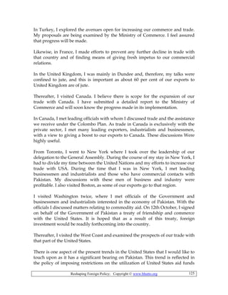 Reshaping Foreign Policy; Copyright © www.bhutto.org 125
In Turkey, I explored the avenues open for increasing our commerce and trade.
My proposals are being examined by the Ministry of Commerce. I feel assured
that progress will be made.
Likewise, in France, I made efforts to prevent any further decline in trade with
that country and of finding means of giving fresh impetus to our commercial
relations.
In the United Kingdom, I was mainly in Dundee and, therefore, my talks were
confined to jute, and this is important as about 60 per cent of our exports to
United Kingdom are of jute.
Thereafter, I visited Canada. I believe there is scope for the expansion of our
trade with Canada. I have submitted a detailed report to the Ministry of
Commerce and will soon know the progress made in its implementation.
In Canada, I met leading officials with whom I discussed trade and the assistance
we receive under the Colombo Plan. As trade in Canada is exclusively with the
private sector, I met many leading exporters, industrialists and businessmen,
with a view to giving a boost to our exports to Canada. These discussions Were
highly useful.
From Toronto, I went to New York where I took over the leadership of our
delegation to the General Assembly. During the course of my stay in New York, I
had to divide my time between the United Nations and my efforts to increase our
trade with USA. During the time that I was in New York, I met leading
businessmen and industrialists and those who have commercial contacts with
Pakistan. My discussions with these men of business and industry were
profitable. I also visited Boston, as some of our exports go to that region.
I visited Washington twice, where I met officials of the Government and
businessmen and industrialists interested in the economy of Pakistan. With the
officials I discussed matters relating to commodity aid. On 12th October, I signed
on behalf of the Government of Pakistan a treaty of friendship and commerce
with the United States. It is hoped that as a result of this treaty, foreign
investment would be readily forthcoming into the country.
Thereafter, I visited the West Coast and examined the prospects of our trade with
that part of the United States.
There is one aspect of the present trends in the United States that I would like to
touch upon as it has a significant bearing on Pakistan. This trend is reflected in
the policy of imposing restrictions on the utilization of United States aid funds
 