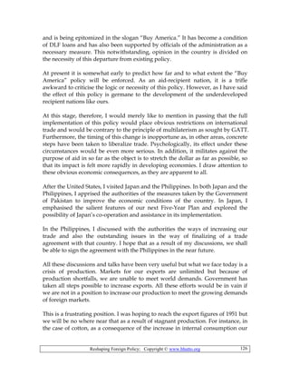 Reshaping Foreign Policy; Copyright © www.bhutto.org 126
and is being epitomized in the slogan “Buy America.” It has become a condition
of DLF loans and has also been supported by officials of the administration as a
necessary measure. This notwithstanding, opinion in the country is divided on
the necessity of this departure from existing policy.
At present it is somewhat early to predict how far and to what extent the “Buy
America” policy will be enforced. As an aid-recipient nation, it is a trifle
awkward to criticise the logic or necessity of this policy. However, as I have said
the effect of this policy is germane to the development of the underdeveloped
recipient nations like ours.
At this stage, therefore, I would merely like to mention in passing that the full
implementation of this policy would place obvious restrictions on international
trade and would be contrary to the principle of multilaterism as sought by GATT.
Furthermore, the timing of this change is inopportune as, in other areas, concrete
steps have been taken to liberalize trade. Psychologically, its effect under these
circumstances would be even more serious. In addition, it militates against the
purpose of aid in so far as the object is to stretch the dollar as far as possible, so
that its impact is felt more rapidly in developing economies. I draw attention to
these obvious economic consequences, as they are apparent to all.
After the United States, I visited Japan and the Philippines. In both Japan and the
Philippines, I apprised the authorities of the measures taken by the Government
of Pakistan to improve the economic conditions of the country. In Japan, I
emphasised the salient features of our next Five-Year Plan and explored the
possibility of Japan’s co-operation and assistance in its implementation.
In the Philippines, I discussed with the authorities the ways of increasing our
trade and also the outstanding issues in the way of finalizing of a trade
agreement with that country. I hope that as a result of my discussions, we shall
be able to sign the agreement with the Philippines in the near future.
All these discussions and talks have been very useful but what we face today is a
crisis of production. Markets for our exports are unlimited but because of
production shortfalls, we are unable to meet world demands. Government has
taken all steps possible to increase exports. All these efforts would be in vain if
we are not in a position to increase our production to meet the growing demands
of foreign markets.
This is a frustrating position. I was hoping to reach the export figures of 1951 but
we will be no where near that as a result of stagnant production. For instance, in
the case of cotton, as a consequence of the increase in internal consumption our
 