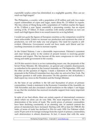 Reshaping Foreign Policy; Copyright © www.bhutto.org 127
exportable surplus cotton has diminished, to a negligible quantity. How can we
reach our high targets?
The Philippines, a country with a population of 22 million and only two major
export commodities of copra and sugar, earns about Rs. 2.5 billion in exports.
The tiny colony of Hong Kong with a population of 3 million reaches the figure
of Rs. 2 billion a year. Japan, essentially a processing country, has an export
earning of Rs. 17 billion. If Asian countries with similar problems as ours can
reach such high figures there is no sound reason for us to lag behind.
I would not quote the figures of European countries as the comparison would be
more unfavorable. Unless we increase our production and surmount the crisis of
production, we will not make any real progress. Our need for exports is self-
evident. Otherwise, Government would not have made such liberal and far-
reaching concessions in order to increase exports.
In the United Nations, I saw a discernible improvement. Pakistan’s consistent
and clear foreign policy in the context of present tension is receiving greater
attention and respect. This has become all the more conspicuous in view of the
strong and stable government in the country.
At UN this session’s focus is on two outstanding issues: one, the proposals of the
Soviet Prime Minister, Mr. Khrushchev, on general and complete disarmament,
as embodied in his speech to the General Assembly on 17th September, 1959, and
the other on the question of Algeria. I made a statement on Mr. Khrushchev’s
proposals in the Political Committee four days after my arrival in New York. The
Algerian question is still under discussion. On this question and on Kashmir, I
shall report my views to the President and the Foreign Minister.
As the bane of our problem is the fall and fluctuation of prices of primary
commodities, I made a statement in the Economic Committee of the Assembly on
11th November and also circulated a draft resolution on the subject. I am happy
to say that the resolution has received invaluable support from many important
countries.
In spite of our best efforts, there are certain aspects of international commerce
about which we alone can do very little. The most important of these is the
deterioration of the terms of trade. The world prices of primary commodities
have been declining consistently at an alarming rate. In marked contrast the
prices of manufactures have increased. Starting with 100 as base for 1948-49, the
index of terms of trade has declined to 50.6 for early 1959. For Pakistan which
earns 70 per cent of its foreign exchange from the export of primary commodities,
such deterioration is almost disastrous. In fact, it means that with the same
 