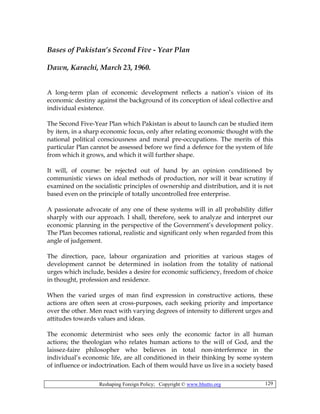 Reshaping Foreign Policy; Copyright © www.bhutto.org 129
Bases of Pakistan’s Second Five - Year Plan
Dawn, Karachi, March 23, 1960.
A long-term plan of economic development reflects a nation’s vision of its
economic destiny against the background of its conception of ideal collective and
individual existence.
The Second Five-Year Plan which Pakistan is about to launch can be studied item
by item, in a sharp economic focus, only after relating economic thought with the
national political consciousness and moral pre-occupations. The merits of this
particular Plan cannot be assessed before we find a defence for the system of life
from which it grows, and which it will further shape.
It will, of course: be rejected out of hand by an opinion conditioned by
communistic views on ideal methods of production, nor will it bear scrutiny if
examined on the socialistic principles of ownership and distribution, and it is not
based even on the principle of totally uncontrolled free enterprise.
A passionate advocate of any one of these systems will in all probability differ
sharply with our approach. I shall, therefore, seek to analyze and interpret our
economic planning in the perspective of the Government’s development policy.
The Plan becomes rational, realistic and significant only when regarded from this
angle of judgement.
The direction, pace, labour organization and priorities at various stages of
development cannot be determined in isolation from the totality of national
urges which include, besides a desire for economic sufficiency, freedom of choice
in thought, profession and residence.
When the varied urges of man find expression in constructive actions, these
actions are often seen at cross-purposes, each seeking priority and importance
over the other. Men react with varying degrees of intensity to different urges and
attitudes towards values and ideas.
The economic determinist who sees only the economic factor in all human
actions; the theologian who relates human actions to the will of God, and the
laissez-faire philosopher who believes in total non-interference in the
individual’s economic life, are all conditioned in their thinking by some system
of influence or indoctrination. Each of them would have us live in a society based
 