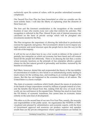 Reshaping Foreign Policy; Copyright © www.bhutto.org 130
exclusively upon his system of values, with its peculiar rationalized economic
complexion.
Our Second Five-Year Plan has been formulated on what we consider are the
most realistic bases. I will take the liberty of explaining what the elements of
these bases are:
The first and the foremost consideration is the recognition of the essential
freedom of man who resents every new yoke that restricts his activities. This
recognition is reflected in the Plan. Almost 56 per cent of internal resources are
calculated on the basis of private savings which will be ploughed into
investments needed for the Plan.
The Plan recognizes the importance of allowing the individual to productively
exercise his ingenuity and genius. The Government’s desire is not to impose any
rigid economic and social structure upon the people but to clear the way for the
real role of the majority.
It will not be out of place here to say a few words in defence of the system of
partially free enterprise on which our economy has been based and will remain
based till the people feel differently. There is no denying the fact that a society
whose economy functions on the principle of free enterprise affords a greater
chance for the free natural growth of personality and faculties, nurtured by the
benefits of civilization.
Karl Marx, however, denied this and propounded the theory of the inevitability
of concentration of wealth in a few hands in an industrializing society leading to
much misery for the working class, and resulting in an eventual struggle of the
classes. But this has not happened in the economic history of all nations. The
United States is a classic example.
The chain of economic conditions which finally placed the means of production
in the hands of large corporations owned by millions of people instead of a few,
and the benefits that flowed from this, making USA the envy of much of the
world, are too well-known to be repeated here. Pakistan has much to learn from
the US history of economic transitions, but cannot base its economic future
entirely on the same lines of development.
This takes us to the second base of our new Five-Year Plan, namely, the necessity
and responsibilities of the public sector. An organization like WAPDA or PIDC
visualized and planned by administrative and economic experts, with the force
of Government approval and resources can produce superior and speedier
results than can the private entrepreneur whose capital resources are limited. In
 