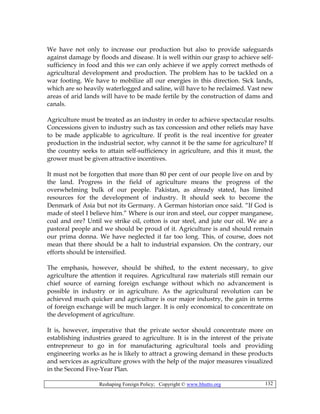 Reshaping Foreign Policy; Copyright © www.bhutto.org 132
We have not only to increase our production but also to provide safeguards
against damage by floods and disease. It is well within our grasp to achieve self-
sufficiency in food and this we can only achieve if we apply correct methods of
agricultural development and production. The problem has to be tackled on a
war footing. We have to mobilize all our energies in this direction. Sick lands,
which are so heavily waterlogged and saline, will have to he reclaimed. Vast new
areas of arid lands will have to be made fertile by the construction of dams and
canals.
Agriculture must be treated as an industry in order to achieve spectacular results.
Concessions given to industry such as tax concession and other reliefs may have
to be made applicable to agriculture. If profit is the real incentive for greater
production in the industrial sector, why cannot it be the same for agriculture? If
the country seeks to attain self-sufficiency in agriculture, and this it must, the
grower must be given attractive incentives.
It must not be forgotten that more than 80 per cent of our people live on and by
the land. Progress in the field of agriculture means the progress of the
overwhelming bulk of our people. Pakistan, as already stated, has limited
resources for the development of industry. It should seek to become the
Denmark of Asia but not its Germany. A German historian once said. “If God is
made of steel I believe him.” Where is our iron and steel, our copper manganese,
coal and ore? Until we strike oil, cotton is our steel, and jute our oil. We are a
pastoral people and we should be proud of it. Agriculture is and should remain
our prima donna. We have neglected it far too long. This, of course, does not
mean that there should be a halt to industrial expansion. On the contrary, our
efforts should be intensified.
The emphasis, however, should be shifted, to the extent necessary, to give
agriculture the attention it requires. Agricultural raw materials still remain our
chief source of earning foreign exchange without which no advancement is
possible in industry or in agriculture. As the agricultural revolution can be
achieved much quicker and agriculture is our major industry, the gain in terms
of foreign exchange will be much larger. It is only economical to concentrate on
the development of agriculture.
It is, however, imperative that the private sector should concentrate more on
establishing industries geared to agriculture. It is in the interest of the private
entrepreneur to go in for manufacturing agricultural tools and providing
engineering works as he is likely to attract a growing demand in these products
and services as agriculture grows with the help of the major measures visualized
in the Second Five-Year Plan.
 