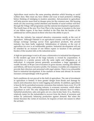 Reshaping Foreign Policy; Copyright © www.bhutto.org 133
Agriculture must receive the same pressing attention which housing or social
welfare does. Man must eat, have shelter and wear at least protective clothing
before thinking of indulging in modern amenities. Advancement in agriculture
will help procure more food at cheaper price for the common man. His housing
needs are also receiving careful attention and benefits of social welfare will flow
through the Village AID programme and the national development organization.
The fourth base of the new Five-Year Plan is the increase in taxation to the tune
of one billion rupees. It has been clarified in the Plan that the burden of the
additional tax will he placed on those who have the ability to pay it.
To this day industry has enjoyed attractive concessions mostly at the cost of
agriculture. Although Pakistan is an agricultural country and 90 per cent of its
foreign exchange earnings accrue from agricultural products, this pivotal
industry has been badly neglected. Subsidization of industry at the cost of
agriculture for ever is an indefensible position. Industrial development will not
be retarded by an increase of one billion rupees in taxation if the principal
burden of this taxation falls on the industrial sector.
A high tax-percentage is not in all cases a disincentive to industrial development.
In the modern age most of the large industry is owned by corporations. A
corporation is a juristic person with the same rights and obligations as an
individual. A corporate person generally accumulates a large aggregate of
wealth. Seventy or 80 per cent of taxation on gross income, running into millions
and billions, still leaves lucrative profits. For instance, it enables oil companies to
provide their directors and personnel with regal salaries. There is no exhaustible
limit to industrial development. It has markets at home and abroad. Its income
increases correspondingly with its growth.
Such conditions do not prevail in the field of agriculture. The rate of investment
in agriculture is limited. It faces greater danger from floods and damage by
insects and exhaustion due to water logging and salinity. In addition, agriculture
is heavily hit by periodical economic recessions that industry faces every 15 or 20
years. The real crisis confronting industry is economic recession, which effects
agriculture as well. The only independent threat that industry faces is strikes.
Industrial production, sales and gains are on a day-to-day basis. It is,, therefore,
relatively easier for the industrialist to recover from the shock of recession and
strikes by judiciously balancing production against demand. But when the
farmer becomes the victim of recession, he requires at least one season to offset
the set-back.
 