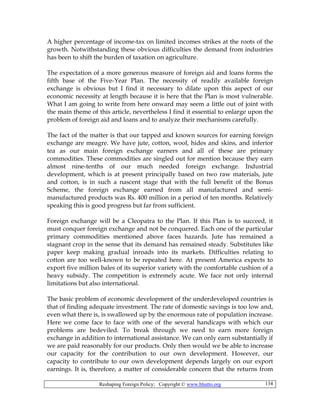 Reshaping Foreign Policy; Copyright © www.bhutto.org 134
A higher percentage of income-tax on limited incomes strikes at the roots of the
growth. Notwithstanding these obvious difficulties the demand from industries
has been to shift the burden of taxation on agriculture.
The expectation of a more generous measure of foreign aid and loans forms the
fifth base of the Five-Year Plan. The necessity of readily available foreign
exchange is obvious but I find it necessary to dilate upon this aspect of our
economic necessity at length because it is here that the Plan is most vulnerable.
What I am going to write from here onward may seem a little out of joint with
the main theme of this article, nevertheless I find it essential to enlarge upon the
problem of foreign aid and loans and to analyze their mechanisms carefully.
The fact of the matter is that our tapped and known sources for earning foreign
exchange are meagre. We have jute, cotton, wool, hides and skins, and inferior
tea as our main foreign exchange earners and all of these are primary
commodities. These commodities are singled out for mention because they earn
almost nine-tenths of our much needed foreign exchange. Industrial
development, which is at present principally based on two raw materials, jute
and cotton, is in such a nascent stage that with the full benefit of the Bonus
Scheme, the foreign exchange earned from all manufactured and semi-
manufactured products was Rs. 400 million in a period of ten months. Relatively
speaking this is good progress but far from sufficient.
Foreign exchange will be a Cleopatra to the Plan. If this Plan is to succeed, it
must conquer foreign exchange and not be conquered. Each one of the particular
primary commodities mentioned above faces hazards. Jute has remained a
stagnant crop in the sense that its demand has remained steady. Substitutes like
paper keep making gradual inroads into its markets. Difficulties relating to
cotton are too well-known to be repeated here. At present America expects to
export five million bales of its superior variety with the comfortable cushion of a
heavy subsidy. The competition is extremely acute. We face not only internal
limitations but also international.
The basic problem of economic development of the underdeveloped countries is
that of finding adequate investment. The rate of domestic savings is too low and,
even what there is, is swallowed up by the enormous rate of population increase.
Here we come face to face with one of the several handicaps with which our
problems are bedeviled. To break through we need to earn more foreign
exchange in addition to international assistance. We can only earn substantially if
we are paid reasonably for our products. Only then would we be able to increase
our capacity for the contribution to our own development. However, our
capacity to contribute to our own development depends largely on our export
earnings. It is, therefore, a matter of considerable concern that the returns from
 