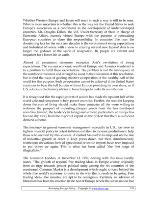 Reshaping Foreign Policy; Copyright © www.bhutto.org 136
Whether Western Europe and Japan will react in such a way is still to be seen.
What is more uncertain is whether this is the way for the United States to seek
Europe’s association as a contributor to the development of underdeveloped
countries. Mr. Douglas Dillon, the U.S. Under-Secretary of State in charge of
Economic Affairs, recently visited Europe with the purpose of persuading
European countries to share this responsibility. In countries like ours the
dominating fact for the next two decades is the revolution of rising expectations
and industrial advances with a view to creating several new Japans! Asia is no
longer the godown of the spirit of resignation. Its people are vibrant and
impatient for a better life on earth.
Almost all prominent statesmen recognize Asia’s revolution of rising
expectations. The current economic wealth of Europe and America combined is
in a position to fulfill these expectations. The problem is not the inadequacy of
the combined resources and strength to assist in the realization of this revolution,
but to find the ways of gaining effective co-operation of the wealthy half of the
world for this purpose. Such co-operation cannot be achieved if the United States
continues to bear the full burden without Europe providing its own share, or if
U.S. adopts protectionist policies to force Europe to make its contribution.
It is recognised that the rapid growth of wealth has made the opulent half of the
world able and competent to help poorer countries. Further, the need for keeping
down the cost of living should make these countries all the more willing to
welcome the prospect of importing cheaper goods from the less developed
countries. Instead, the tendency in foreign investment, particularly of Europe has
been to shy away from the export of capital on the pretext that there is sufficient
demand at home.
The tendency in general economic management especially in U.S., has been to
tighten financial policy to defeat inflation and then to increase production to help
those who are hurt by this squeeze. A control has had to be imposed on the rate
of industrial growth in order to keep prices down. But then, simultaneously
restrictions on various form of agricultural or textile imports have been imposed
to put prices up again. This is what has been called “the first stage of
illogicalities.”
The Economist, London, of December 12. 1959, dealing with this issue lucidly
states, “The growth of regional free trading ideas in Europe arising originally
from an urge towards greater political unity among the six countries of the
continental Common Market is a development which ought to have helped the
whole free world’s economy to move in the way that it needs to be going. Free
trading ideas, like measles, are apt to be contagious. Certainly an advance of
liberalism has been the reaction in the rest of Europe where the seven-nation free
 