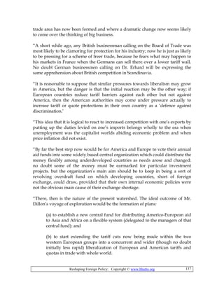 Reshaping Foreign Policy; Copyright © www.bhutto.org 137
trade area has now been formed and where a dramatic change now seems likely
to come over the thinking of big business.
“A short while ago, any British businessman calling on the Board of Trade was
most likely to be clamoring for protection for his industry; now he is just as likely
to be pressing for a scheme of freer trade, because he fears what may happen to
his markets in France when the Germans can sell there over a lower tariff wall.
No doubt German businessmen calling on Dr. Erhard will be expressing the
same apprehension about British competition in Scandinavia.
“It is reasonable to suppose that similar pressures towards liberalism may grow
in America, but the danger is that the initial reaction may be the other way; if
European countries reduce tariff barriers against each other but not against
America, then the American authorities may come under pressure actually to
increase tariff or quote protections in their own country as a ‘defence against
discrimination.’
“This idea that it is logical to react to increased competition with one’s exports by
putting up the duties levied on one’s imports belongs wholly to the era when
unemployment was the capitalist worlds abiding economic problem and when
price inflation did not exist.
“By far the best step now would be for America and Europe to vote their annual
aid funds into some widely based central organization which could distribute the
money flexibly among underdeveloped countries as needs arose and changed:
no doubt some of the money must be earmarked for particular investment
projects. but the organization’s main aim should be to keep in being a sort of
revolving overdraft fund on which developing countries, short of foreign
exchange, could draw, provided that their own internal economic policies were
not the obvious main cause of their exchange shortage.
“There, then is the nature of the present watershed. The ideal outcome of Mr.
Dillon’s voyage of exploration would be the formation of plans:
(a) to establish a new central fund for distributing Americo-European aid
to Asia and Africa on a flexible system (delegated to the managers of that
central fund): and
(b) to start extending the tariff cuts now being made within the two
western European groups into a concurrent and wider (though no doubt
initially less rapid) liberalization of European and American tariffs and
quotas in trade with whole world.
 