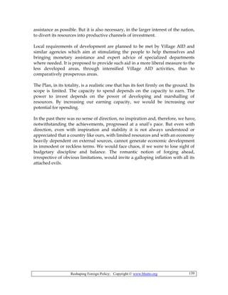 Reshaping Foreign Policy; Copyright © www.bhutto.org 139
assistance as possible. But it is also necessary, in the larger interest of the nation,
to divert its resources into productive channels of investment.
Local requirements of development are planned to be met by Village AID and
similar agencies which aim at stimulating the people to help themselves and
bringing monetary assistance and expert advice of specialized departments
where needed. It is proposed to provide such aid in a more liberal measure to the
less developed areas, through intensified Village AID activities, than to
comparatively prosperous areas.
The Plan, in its totality, is a realistic one that has its feet firmly on the ground. Its
scope is limited. The capacity to spend depends on the capacity to earn. The
power to invest depends on the power of developing and marshalling of
resources. By increasing our earning capacity, we would be increasing our
potential for spending.
In the past there was no sense of direction, no inspiration and, therefore, we have,
notwithstanding the achievements, progressed at a snail’s pace. But even with
direction, even with inspiration and stability it is not always understood or
appreciated that a country like ours, with limited resources and with an economy
heavily dependent on external sources, cannot generate economic development
in immodest or reckless terms. We would face chaos, if we were to lose sight of
budgetary discipline and balance. The romantic notion of forging ahead,
irrespective of obvious limitations, would invite a galloping inflation with all its
attached evils.
 