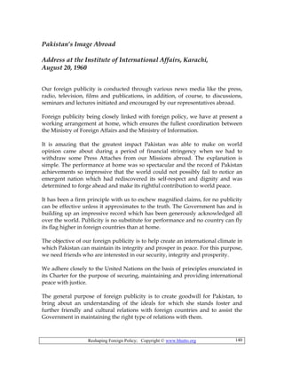 Reshaping Foreign Policy; Copyright © www.bhutto.org 140
Pakistan’s Image Abroad
Address at the Institute of International Affairs, Karachi,
August 20, 1960
Our foreign publicity is conducted through various news media like the press,
radio, television, films and publications, in addition, of course, to discussions,
seminars and lectures initiated and encouraged by our representatives abroad.
Foreign publicity being closely linked with foreign policy, we have at present a
working arrangement at home, which ensures the fullest coordination between
the Ministry of Foreign Affairs and the Ministry of Information.
It is amazing that the greatest impact Pakistan was able to make on world
opinion came about during a period of financial stringency when we had to
withdraw some Press Attaches from our Missions abroad. The explanation is
simple. The performance at home was so spectacular and the record of Pakistan
achievements so impressive that the world could not possibly fail to notice an
emergent nation which had rediscovered its self-respect and dignity and was
determined to forge ahead and make its rightful contribution to world peace.
It has been a firm principle with us to eschew magnified claims, for no publicity
can be effective unless it approximates to the truth. The Government has and is
building up an impressive record which has been generously acknowledged all
over the world. Publicity is no substitute for performance and no country can fly
its flag higher in foreign countries than at home.
The objective of our foreign publicity is to help create an international climate in
which Pakistan can maintain its integrity and prosper in peace. For this purpose,
we need friends who are interested in our security, integrity and prosperity.
We adhere closely to the United Nations on the basis of principles enunciated in
its Charter for the purpose of securing, maintaining and providing international
peace with justice.
The general purpose of foreign publicity is to create goodwill for Pakistan, to
bring about an understanding of the ideals for which she stands foster and
further friendly and cultural relations with foreign countries and to assist the
Government in maintaining the right type of relations with them.
 