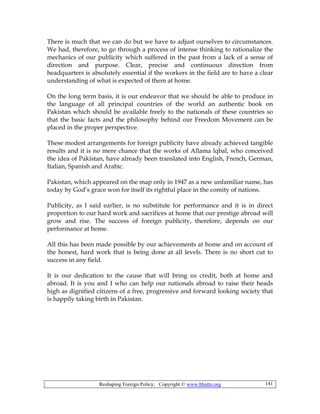 Reshaping Foreign Policy; Copyright © www.bhutto.org 141
There is much that we can do but we have to adjust ourselves to circumstances.
We had, therefore, to go through a process of intense thinking to rationalize the
mechanics of our publicity which suffered in the past from a lack of a sense of
direction and purpose. Clear, precise and continuous direction from
headquarters is absolutely essential if the workers in the field are to have a clear
understanding of what is expected of them at home.
On the long term basis, it is our endeavor that we should be able to produce in
the language of all principal countries of the world an authentic book on
Pakistan which should be available freely to the nationals of these countries so
that the basic facts and the philosophy behind our Freedom Movement can be
placed in the proper perspective.
These modest arrangements for foreign publicity have already achieved tangible
results and it is no mere chance that the works of Allama lqbal, who conceived
the idea of Pakistan, have already been translated into English, French, German,
Italian, Spanish and Arabic.
Pakistan, which appeared on the map only in 1947 as a new unfamiliar name, has
today by God’s grace won for itself its rightful place in the comity of nations.
Publicity, as I said earlier, is no substitute for performance and it is in direct
proportion to our hard work and sacrifices at home that our prestige abroad will
grow and rise. The success of foreign publicity, therefore, depends on our
performance at home.
All this has been made possible by our achievements at home and on account of
the honest, hard work that is being done at all levels. There is no short cut to
success in any field.
It is our dedication to the cause that will bring us credit, both at home and
abroad. It is you and I who can help our nationals abroad to raise their heads
high as dignified citizens of a free, progressive and forward looking society that
is happily taking birth in Pakistan.
 