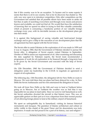 Reshaping Foreign Policy; Copyright © www.bhutto.org 143
fate if this country was to be an exception. To laymen and to some experts it
seems that there is oil in our country, but so far its discovery has eluded us. The
only way now open is to introduce competition. Only after competition can the
Government feel satisfied that all possible efforts have been made to strike oil
but that, in spite of searching everywhere and through every means and process
known and available, we could not find oil. We would then have the satisfaction
of knowing that we spared no effort in trying to find this valuable commodity
which at present is consuming a handsome portion of our valuable foreign
exchange every year, with its inevitable increase as the development plans get
into their stride.
It is against this background of saving valuable and hard-earned foreign
exchange and to give a fillip to the execution of our development plans that the
oil agreement has been signed with the Soviet Union.
The Soviet offer to assist Pakistan in the exploration of oil was made in 1959 and
it was in August, 1960, that the Government of Pakistan decided to pursue the
Soviet offer. A delegation of Soviet experts visited Pakistan in September-
October of 1960 to assess our requirements of oil. After examining and discussing
the data supplied by Pakistani experts, the Soviet team recommended a
programme of work for oil exploration to be financed through a long-term loan
to be given by the Soviet Government and executed with the help of Soviet
experts.
On 12th December, 1960 the Government of Pakistan decided to send a
delegation under my leadership to the U.S.S.R. to negotiate an agreement in
respect of oil exploration.
The following day, 13th December, the delegation left for New Delhi en route to
Moscow. We were told there that our plane had been delayed for a day. In New
Delhi the Soviet Ambassador and his wife entertained the delegation to lunch.
We took off from New Delhi on the 16th and were to land at Tashkent before
going on to Moscow, but at Tashkent the weather was so bad that it was
impossible for our plane to land safely. Since we were to visit Samarkand as well,
the Soviet authorities diverted the aircraft to that historic town. This was an
appreciable gesture on their part as it was a departure from their normal practice
of not allowing foreign planes to land at the military airport of Samarkand.
We spent an unforgettable day in Samarkand, visiting its famous historical
monuments and mosques. The grandeur of Islamic architecture and culture so
richly visible in this citadel of the great Timur and his descendants was truly
impressive. It made one feel proud to be a part of its history, race and religion—
 