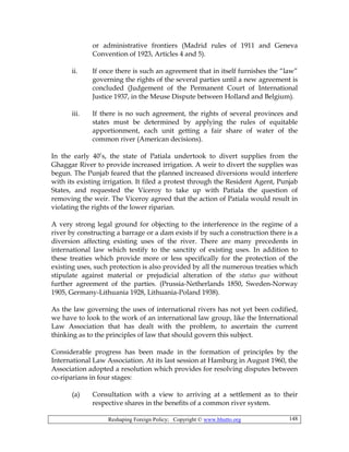 Reshaping Foreign Policy; Copyright © www.bhutto.org 148
or administrative frontiers (Madrid rules of 1911 and Geneva
Convention of 1923, Articles 4 and 5).
ii. If once there is such an agreement that in itself furnishes the “law”
governing the rights of the several parties until a new agreement is
concluded (Judgement of the Permanent Court of International
Justice 1937, in the Meuse Dispute between Holland and Belgium).
iii. If there is no such agreement, the rights of several provinces and
states must be determined by applying the rules of equitable
apportionment, each unit getting a fair share of water of the
common river (American decisions).
In the early 40’s, the state of Patiala undertook to divert supplies from the
Ghaggar River to provide increased irrigation. A weir to divert the supplies was
begun. The Punjab feared that the planned increased diversions would interfere
with its existing irrigation. It filed a protest through the Resident Agent, Punjab
States, and requested the Viceroy to take up with Patiala the question of
removing the weir. The Viceroy agreed that the action of Patiala would result in
violating the rights of the lower riparian.
A very strong legal ground for objecting to the interference in the regime of a
river by constructing a barrage or a dam exists if by such a construction there is a
diversion affecting existing uses of the river. There are many precedents in
international law which testify to the sanctity of existing uses. In addition to
these treaties which provide more or less specifically for the protection of the
existing uses, such protection is also provided by all the numerous treaties which
stipulate against material or prejudicial alteration of the status quo without
further agreement of the parties. (Prussia-Netherlands 1850, Sweden-Norway
1905, Germany-Lithuania 1928, Lithuania-Poland 1938).
As the law governing the uses of international rivers has not yet been codified,
we have to look to the work of an international law group, like the International
Law Association that has dealt with the problem, to ascertain the current
thinking as to the principles of law that should govern this subject.
Considerable progress has been made in the formation of principles by the
International Law Association. At its last session at Hamburg in August 1960, the
Association adopted a resolution which provides for resolving disputes between
co-riparians in four stages:
(a) Consultation with a view to arriving at a settlement as to their
respective shares in the benefits of a common river system.
 
