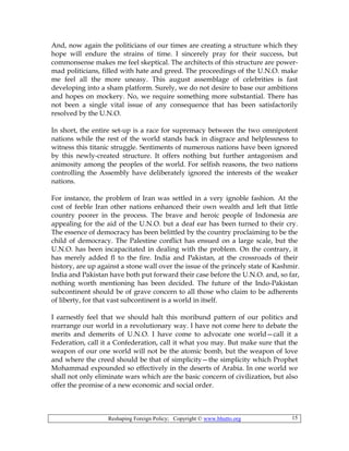 Reshaping Foreign Policy; Copyright © www.bhutto.org 15
And, now again the politicians of our times are creating a structure which they
hope will endure the strains of time. I sincerely pray for their success, but
commonsense makes me feel skeptical. The architects of this structure are power-
mad politicians, filled with hate and greed. The proceedings of the U.N.O. make
me feel all the more uneasy. This august assemblage of celebrities is fast
developing into a sham platform. Surely, we do not desire to base our ambitions
and hopes on mockery. No, we require something more substantial. There has
not been a single vital issue of any consequence that has been satisfactorily
resolved by the U.N.O.
In short, the entire set-up is a race for supremacy between the two omnipotent
nations while the rest of the world stands back in disgrace and helplessness to
witness this titanic struggle. Sentiments of numerous nations have been ignored
by this newly-created structure. It offers nothing but further antagonism and
animosity among the peoples of the world. For selfish reasons, the two nations
controlling the Assembly have deliberately ignored the interests of the weaker
nations.
For instance, the problem of Iran was settled in a very ignoble fashion. At the
cost of feeble Iran other nations enhanced their own wealth and left that little
country poorer in the process. The brave and heroic people of Indonesia are
appealing for the aid of the U.N.O. but a deaf ear has been turned to their cry.
The essence of democracy has been belittled by the country proclaiming to be the
child of democracy. The Palestine conflict has ensued on a large scale, but the
U.N.O. has been incapacitated in dealing with the problem. On the contrary, it
has merely added fl to the fire. India and Pakistan, at the crossroads of their
history, are up against a stone wall over the issue of the princely state of Kashmir.
India and Pakistan have both put forward their case before the U.N.O. and, so far,
nothing worth mentioning has been decided. The future of the Indo-Pakistan
subcontinent should be of grave concern to all those who claim to be adherents
of liberty, for that vast subcontinent is a world in itself.
I earnestly feel that we should halt this moribund pattern of our politics and
rearrange our world in a revolutionary way. I have not come here to debate the
merits and demerits of U.N.O. I have come to advocate one world—call it a
Federation, call it a Confederation, call it what you may. But make sure that the
weapon of our one world will not be the atomic bomb, but the weapon of love
and where the creed should be that of simplicity—the simplicity which Prophet
Mohammad expounded so effectively in the deserts of Arabia. In one world we
shall not only eliminate wars which are the basic concern of civilization, but also
offer the promise of a new economic and social order.
 