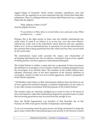 Reshaping Foreign Policy; Copyright © www.bhutto.org 151
ragged fringes of humanity whom society considers superfluous, men and
women who are regarded as no more important than the vermin that infest their
habitations. There is a dialogue between a tramp called Pepel and Luca, a pilgrim.
Pepel asks the pilgrim:
“Hear, pilgrim, is there a God?”
And the pilgrim answers:
“If you believe in Him, there is a God; believe not, and none exists. What
you believe in ….. exists.”
Perhaps, this is the right answer to those who ask whether international law
really exists. It exists if we believe in it; as any law, even the most effective
national law exists only if the individuals whose behavior this law regulates,
believe in it. As far as international law is concerned, it is not the effectiveness of
the sanctions that is being questioned but only where and how they are provided
by the social order.
The international social order provides the means and wherewithal of
developing international law into an effective centralized system of law capable
of taking punitive sanctions against an international delinquent.
The United Nations is neither a super-state nor a suprastate. It does not possess
the attributes of sovereignty yet its existence entails far-reaching derogation from
the sovereignty of its member states. The members of the United Nations have
solemnly renounced some of the most important of the classical attributes of
sovereignty, namely to make war of to commit aggression. Article 2, paragraph 4
of the Charter stipulates:
“All Members shall refrain in their international relations from the threat or use
of force against the territorial integrity or political independence of any state, or
in any other manner inconsistent with the purposes of the United Nations.”
The member states are, therefore, pledged not to resort to force or the threat of
force and instead to settle their international disputes by peaceful means in order
that succeeding generations may be saved from the carnage of war.
Since the World Organization was founded, in that beautiful city of San
Francisco in 1945, it has grown steadily in importance and strength.
To an ever-increasing extent the great powers are being constrained to bring the
grave issues which affect international peace and security to the Security Council
 