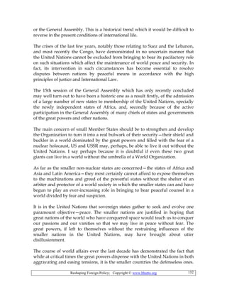 Reshaping Foreign Policy; Copyright © www.bhutto.org 152
or the General Assembly. This is a historical trend which it would be difficult to
reverse in the present conditions of international life.
The crises of the last few years, notably those relating to Suez and the Lebanon,
and most recently the Congo, have demonstrated in no uncertain manner that
the United Nations cannot be excluded from bringing to bear its pacifactory role
on such situations which affect the maintenance of world peace and security. In
fact, its intervention in such circumstances has become essential to resolve
disputes between nations by peaceful means in accordance with the high
principles of justice and International Law.
The 15th session of the General Assembly which has only recently concluded
may well turn out to have been a historic one as a result firstly, of the admission
of a large number of new states to membership of the United Nations, specially
the newly independent states of Africa, and, secondly because of the active
participation in the General Assembly of many chiefs of states and governments
of the great powers and other nations.
The main concern of small Member States should be to strengthen and develop
the Organization to turn it into a real bulwark of their security—their shield and
buckler in a world dominated by the great powers and filled with the fear of a
nuclear holocaust, US and USSR may, perhaps, be able to live it out without the
United Nations. I say perhaps because it is doubtful if even these two great
giants can live in a world without the umbrella of a World Organization.
As far as the smaller non-nuclear states are concerned—the states of Africa and
Asia and Latin America—they most certainly cannot afford to expose themselves
to the machinations and greed of the powerful states without the shelter of an
arbiter and protector of a world society in which the smaller states can and have
begun to play an ever-increasing role in bringing to bear peaceful counsel in a
world divided by fear and suspicion.
It is in the United Nations that sovereign states gather to seek and evolve one
paramount objective—peace. The smaller nations are justified in hoping that
great nations of the world who have conquered space would teach us to conquer
our passions and our vanities so that we may live in peace without fear. The
great powers, if left to themselves without the restraining influences of the
smaller nations in the United Nations, may have brought about utter
disillusionment.
The course of world affairs over the last decade has demonstrated the fact that
while at critical times the great powers dispense with the United Nations in both
aggravating and easing tensions, it is the smaller countries the defenseless ones.
 