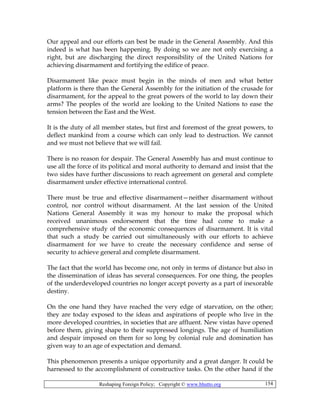 Reshaping Foreign Policy; Copyright © www.bhutto.org 154
Our appeal and our efforts can best be made in the General Assembly. And this
indeed is what has been happening. By doing so we are not only exercising a
right, but are discharging the direct responsibility of the United Nations for
achieving disarmament and fortifying the edifice of peace.
Disarmament like peace must begin in the minds of men and what better
platform is there than the General Assembly for the initiation of the crusade for
disarmament, for the appeal to the great powers of the world to lay down their
arms? The peoples of the world are looking to the United Nations to ease the
tension between the East and the West.
It is the duty of all member states, but first and foremost of the great powers, to
deflect mankind from a course which can only lead to destruction. We cannot
and we must not believe that we will fail.
There is no reason for despair. The General Assembly has and must continue to
use all the force of its political and moral authority to demand and insist that the
two sides have further discussions to reach agreement on general and complete
disarmament under effective international control.
There must be true and effective disarmament—neither disarmament without
control, nor control without disarmament. At the last session of the United
Nations General Assembly it was my honour to make the proposal which
received unanimous endorsement that the time had come to make a
comprehensive study of the economic consequences of disarmament. It is vital
that such a study be carried out simultaneously with our efforts to achieve
disarmament for we have to create the necessary confidence and sense of
security to achieve general and complete disarmament.
The fact that the world has become one, not only in terms of distance but also in
the dissemination of ideas has several consequences. For one thing, the peoples
of the underdeveloped countries no longer accept poverty as a part of inexorable
destiny.
On the one hand they have reached the very edge of starvation, on the other;
they are today exposed to the ideas and aspirations of people who live in the
more developed countries, in societies that are affluent. New vistas have opened
before them, giving shape to their suppressed longings. The age of humiliation
and despair imposed on them for so long by colonial rule and domination has
given way to an age of expectation and demand.
This phenomenon presents a unique opportunity and a great danger. It could be
harnessed to the accomplishment of constructive tasks. On the other hand if the
 