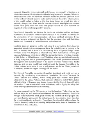 Reshaping Foreign Policy; Copyright © www.bhutto.org 155
economic disparities between the rich and the poor keep steadily widening, as at
present the resultant frustrations could only heighten world tensions. Whatever
importance this crisis has received, has been due to the positive approach made
by the underdeveloped member states in the General Assembly, where nations
of the world gather to bring to the fore those issues on which the fate of
humanity hinges. Had it not been for this one common world platform, nations
would have gone their own way and people would not have realized the
magnitude of the challenge posed by poverty.
The General Assembly has broken the barrier of isolation and has awakened
mankind to its own basic and fundamental needs. It has created a machinery for
the discussions—if not implementation—of these cardinal problems. It has
brought about a uniformity of thought that the problem exists and that it is a
serious one. The march of civilization must be harmonious.
Mankind does not progress in the real sense if a few nations leap ahead on
account of historical circumstances and leave the rest of the world groping in the
dark, in misery and in want. On the contrary such a lopsided surge creates
problems of its own. Progress is achieved only when humanity as a whole goes
forward. What good is it to the world if the per capita income of certain countries
is 2000 dollars or 875 dollars or even 550 dollars, when a great bulk of humanity
is living in squalor and in gruesome poverty? The central problem of economic
development and industrialization of the poorer countries remained in a deadly
stalemate and not as a world-wide challenge until the General Assembly of the
United Nations heard about it year in and year out for the last fifteen years for it
to become a potent and urgent challenge for the world.
The General Assembly has rendered another significant and noble service to
humanity by contributing to the death of colonialism. Since the Charter of the
United Nations was framed, almost every year new nations have gained
admission to the United Nations. That continent which was called ‘dark’, but on
which the light of freedom now shines, brought to the General Assembly at its
last session 17 new states which came in freedom and in dignity to bring their
youth and vigour to the service of humanity.
For many generations the Africans were held in bondage. Today they are free,
and are respected and honoured members of the world community. They have
brought with them from their great country the wisdom of their peoples and
have now become partners in the mutual quest for a permanent peace based on
the principles of justice and equity. From about the original 40 odd members, the
General Assembly today is adorned by 99 Member States, most of them from the
continents of Asia and Africa.
 