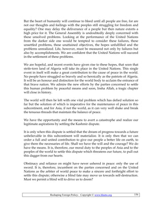 Reshaping Foreign Policy; Copyright © www.bhutto.org 156
But the heart of humanity will continue to bleed until all people are free, for are
not our thoughts and feelings with the peoples still struggling for freedom and
equality? One may delay the deliverance of a people but then nature extorts a
high price for it. The General Assembly is undoubtedly deeply concerned with
these unsolved problems. Looking at the performance of the United Nations
from the darker side one would be tempted to consider these failures, these
unsettled problems, these unattained objectives, the hopes unfulfilled and the
problems unrealized. Life, however, must be measured not only by failures but
also by accomplishments. We are confident that the United Nations will succeed
in the settlement of these problems.
We are hopeful, and recent events have given rise to these hopes, that soon that
strife-torn land of Algeria will take its place in the United Nations. This single
event in itself will make a great contribution to the cause of peace in the world.
No people have struggled so bravely and so heroically as the patriots of Algeria.
It will be an honour and distinction for the world body to acclaim the entrance of
that brave nation. We admire the new efforts by the parties concerned to settle
this human problem by peaceful means and soon, Insha Allah, a tragic chapter
will close in history.
The world will then be left with one vital problem which has defied solution so
far but the solution of which is imperative for the maintenance of peace in this
subcontinent, and for Asia, if not the world, as it can very well shake and break
the tenuous threads that maintain the balance of peace.
We have the opportunity and the means to avert a catastrophe and realize our
legitimate aspirations by settling the Kashmir dispute.
It is only when this dispute is settled that the dream of progress towards a future
unbelievable in this subcontinent will materialize. It is only then that we can
order a full and united contribution to give our people a better life on earth, to
give them the necessaries of life. Shall we have the will and the courage? We do
have the means. It is, therefore, our moral duty to the peoples of Asia and to the
peoples of the world to settle this dispute which threatens our future, to pull out
this dagger from our hearts.
Obstinacy and reliance on might have never ushered in peace: only the use of
sword. It is, therefore, incumbent on the parties concerned and on the United
Nations as the arbiter of world peace to make a sincere and forthright effort to
settle this dispute; otherwise a blind fate may move us towards self-destruction.
Must we permit a blind will to drive us to doom?
 