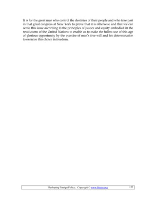 Reshaping Foreign Policy; Copyright © www.bhutto.org 157
It is for the great men who control the destinies of their people and who take part
in that great congress at New York to prove that it is otherwise and that we can
settle this issue according to the principles of Justice and equity embodied in the
resolutions of the United Nations to enable us to make the fullest use of this age
of glorious opportunity by the exercise of man’s free will and his determination
to exercise this choice in freedom.
 