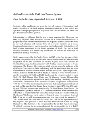Reshaping Foreign Policy; Copyright © www.bhutto.org 158
Rationalization of the Sindh Land Revenue System
From Radio Pakistan, Hyderabad, September 5, 1961
Last year, while speaking to you about the over-all progress of this region, I had
made a mention of the land revenue assessment operative in this region, the
agitation of the people against its iniquitous rates, and my efforts for a fair and
just determination of this question.
It is admitted on all hands that the land revenue assessment in this region has
been very high but there were valid reasons for it. In certain circumstances, a
people are called upon to make sacrifices for a specific purpose. Heavy taxation
is one such effective and classical form of a people’s sacrifice for a cause.
Exceptional circumstances were responsible for the abnormally high incidence of
land revenue assessment in the former province of Sindh. The rate of land
revenue assessment was inextricably linked with the demand for separation of
Sindh from Bombay Presidency.
Sindh was conquered by Sir Charles Napier in 1843. In the first few years of the
conquest, the province was placed under a separate Governor but soon after the
resignation of the first Governor, Sir Charles Napier, Sindh was annexed to
Bombay Presidency. Sindh’s connection with Bombay was as unnatural as it was
unbearable. The Bombay Government, which enjoyed powerful influence with
the Central Government at Delhi and directly with the Secretary of State for India,
contended that Sindh could not sustain itself financially as a separate province.
Unless, therefore. Sindh showed its financial viability it could not make out a
case for separation. At the Round Table Conference, the two representatives from
Sindh, Sir Shah Nawaz Khan Bhutto and Sir Ghulam Hussain Hidayatullah
forcefully advocated the separation of Sindh from Bombay Presidency, and the
Russel Sub-Committee of that Conference accepted the principle of separation
with the proviso that Sindh should demonstrate that it could successfully stand
on its legs. The records of the Round Table Conference dated 17th July, 1933 state
at page 2095 that an assurance was given by Sir Shah Nawaz Khan Bhutto, His
Highness the Agha Khan and Mr. M. A. Jinnah at the Russel Sub-Committee that
subvention to a separated Sindh was definitely ruled out...Sir Shah Nawaz Khan
Bhutto said: “Sindh must stand on its own legs and we do not want any financial
help. If we are not able to support ourselves, how can we ask for separation?”
The Quaid-i-Azam, Mr. Mahomed Ali Jinnah, said “It is for the representatives of
the proposed new province to show how the deficit should be met by taxing
themselves.” The chairman of the sub-committee, the late Earl Russel, observed:
“I will tell you what the recommendation of the sub-committee is: It is that if
 