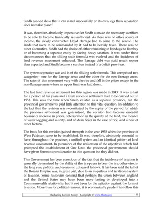 Reshaping Foreign Policy; Copyright © www.bhutto.org 159
Sindh cannot show that it can stand successfully on its own legs then separation
does not take place.”
It was, therefore, absolutely imperative for Sindh to make the necessary sacrifices
to be able to become financially self-sufficient. As there was no other source of
income, the newly constructed Lloyd Barrage had to come to the rescue. The
lands that were to be commanded by it had to be heavily taxed. There was no
other alternative. Sindh had the choice of either remaining in bondage to Bombay
or of becoming a separate entity by facing heavy taxation. It was under these
circumstances that the sliding scale formula was evolved and the incidence of
land revenue assessment enhanced. The Barrage debt was paid much sooner
than expected and Sindh became a surplus instead of a deficit province.
The system operative was and is of the sliding scale formula. This comprised two
categories—one for the Barrage areas and the other for the non-Barrage areas.
The rates of this assessment vary with the rise and fall in the prices except in the
non-Barrage areas where an upper limit was laid down.
The last land revenue settlement for this region was made in 1943. It was to last
for a period of ten years and a fresh revenue settlement had to be carried out in
1953. This was the time when Sindh existed as a separate province, but the
provincial governments paid little attention to this vital question. In addition to
the fact that the revision was necessitated by the expiry of the period for which
the previous settlement was guaranteed, the revision had become essential
because of increase in prices, deterioration in the quality of the land, the menace
of water logging and salinity, and of stem borer in the case of rice, and a host of
other factors.
The basis for this revision gained strength in the year 1955 when the province of
West Pakistan came to be established. It was, therefore, absolutely essential to
have, throughout the province, a unified system and an identical pattern of land
revenue assessment. In pursuance of the realization of the objectives which had
prompted the establishment of One Unit, the provincial governments should
have given foremost consideration to this question but they did not.
This Government has been conscious of the fact that the incidence of taxation is
generally determined by the ability of the tax-payer to bear the tax, otherwise, in
the long run, political and economic upheavel follows. It has been said the fall of
the Roman Empire was, in great part, due to an iniquitous and irrational system
of taxation. Some historians contend that perhaps the union between England
and the United States may have been more lasting or developed into a
Commonwealth relationship had it not been for the agitation against the form of
taxation. More than for political reasons, it is economically prudent to follow this
 
