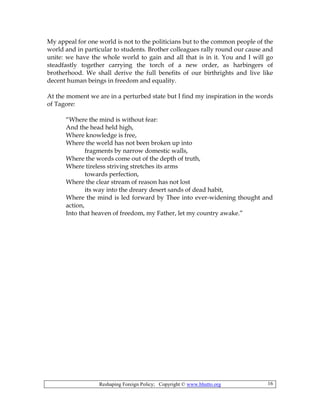 Reshaping Foreign Policy; Copyright © www.bhutto.org 16
My appeal for one world is not to the politicians but to the common people of the
world and in particular to students. Brother colleagues rally round our cause and
unite: we have the whole world to gain and all that is in it. You and I will go
steadfastly together carrying the torch of a new order, as harbingers of
brotherhood. We shall derive the full benefits of our birthrights and live like
decent human beings in freedom and equality.
At the moment we are in a perturbed state but I find my inspiration in the words
of Tagore:
“Where the mind is without fear:
And the head held high,
Where knowledge is free,
Where the world has not been broken up into
fragments by narrow domestic walls,
Where the words come out of the depth of truth,
Where tireless striving stretches its arms
towards perfection,
Where the clear stream of reason has not lost
its way into the dreary desert sands of dead habit,
Where the mind is led forward by Thee into ever-widening thought and
action,
Into that heaven of freedom, my Father, let my country awake.”
 