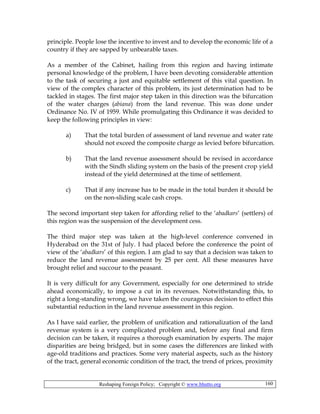 Reshaping Foreign Policy; Copyright © www.bhutto.org 160
principle. People lose the incentive to invest and to develop the economic life of a
country if they are sapped by unbearable taxes.
As a member of the Cabinet, hailing from this region and having intimate
personal knowledge of the problem, I have been devoting considerable attention
to the task of securing a just and equitable settlement of this vital question. In
view of the complex character of this problem, its just determination had to be
tackled in stages. The first major step taken in this direction was the bifurcation
of the water charges (abiana) from the land revenue. This was done under
Ordinance No. IV of 1959. While promulgating this Ordinance it was decided to
keep the following principles in view:
a) That the total burden of assessment of land revenue and water rate
should not exceed the composite charge as levied before bifurcation.
b) That the land revenue assessment should be revised in accordance
with the Sindh sliding system on the basis of the present crop yield
instead of the yield determined at the time of settlement.
c) That if any increase has to be made in the total burden it should be
on the non-sliding scale cash crops.
The second important step taken for affording relief to the ‘abadkars’ (settlers) of
this region was the suspension of the development cess.
The third major step was taken at the high-level conference convened in
Hyderabad on the 31st of July. I had placed before the conference the point of
view of the ‘abadkars’ of this region. I am glad to say that a decision was taken to
reduce the land revenue assessment by 25 per cent. All these measures have
brought relief and succour to the peasant.
It is very difficult for any Government, especially for one determined to stride
ahead economically, to impose a cut in its revenues. Notwithstanding this, to
right a long-standing wrong, we have taken the courageous decision to effect this
substantial reduction in the land revenue assessment in this region.
As I have said earlier, the problem of unification and rationalization of the land
revenue system is a very complicated problem and, before any final and firm
decision can be taken, it requires a thorough examination by experts. The major
disparities are being bridged, but in some cases the differences are linked with
age-old traditions and practices. Some very material aspects, such as the history
of the tract, general economic condition of the tract, the trend of prices, proximity
 