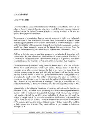 Reshaping Foreign Policy; Copyright © www.bhutto.org 162
Is Aid charity?
October 27, 1961
Economic aid is a development that came after the Second World War. On the
ashes of Europe, a new industrial might was created through massive economic
assistance from the United States of America, a country involved in the war but
spared from physical destruction.
The purpose of resuscitating Europe was not so much to build new cathedrals
and institutes of fine arts on the debris of those devastated as to save Europe
from being devoured by the whale of Communism. If Western Europe had come
under the shadow of Communism, its march forward to the American continent
would have been as certain as that of the locust that sweeps across from the
Arabian desert to those of the Indo-Pakistan subcontinent and Central China.
Aid has a definite purpose and that purpose is not charity. It is mutual self-
preservation. To save others from totalitarianism is to save oneself. The threat of
Communism has receded from a rehabilitated Europe. It is, perhaps, even more
essential to assist the countries of Asia and Africa to maintain their freedom.
Europe undoubtedly suffered badly from the Second World War. But Asia and
Africa have faced problems which wars create. Besides, some of the Asian
countries were also overrun during the last war. However, more than the
physical damage done to Asia and Africa by the horrors of war is the eternal
poverty that the people of these two giant continents suffer from generation to
generation. So much so that Asia and poverty are one. Our lands are rich but our
people are poor. Disease is our heritage and the wailing of children is the voice of
Asia. Beneath a very thin film of a privileged class lies a miserable sea of a
sorrowful humanity. Is this a pre-ordained law, the unchangeable destiny of Asia?
It is doubtful if the collective conscience of mankind will tolerate for long such a
condition of life. The call of Asian leadership is to wipe out the stigma of chronic
mass poverty; to surmount this greatest challenge of all times, every one must
pull together. Not all the sacrifices at an individual level can dare to touch the
fringes of the problems. For centuries non-Asians lived on and progressed from
rags to riches on the toil of Asia. The insatiable thirst for the wealth of the Orient
by “a sunless, spiceless and silkless Atlantic society” left us barren. The problem
is theirs as much as it is ours. They must, at least in part, restore to Asia what
belonged to it.
 