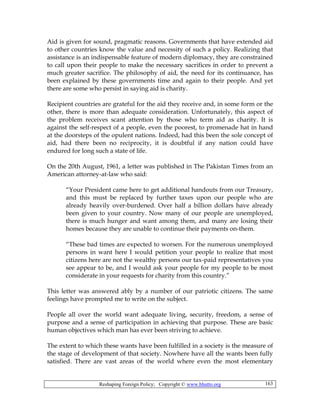 Reshaping Foreign Policy; Copyright © www.bhutto.org 163
Aid is given for sound, pragmatic reasons. Governments that have extended aid
to other countries know the value and necessity of such a policy. Realizing that
assistance is an indispensable feature of modern diplomacy, they are constrained
to call upon their people to make the necessary sacrifices in order to prevent a
much greater sacrifice. The philosophy of aid, the need for its continuance, has
been explained by these governments time and again to their people. And yet
there are some who persist in saying aid is charity.
Recipient countries are grateful for the aid they receive and, in some form or the
other, there is more than adequate consideration. Unfortunately, this aspect of
the problem receives scant attention by those who term aid as charity. It is
against the self-respect of a people, even the poorest, to promenade hat in hand
at the doorsteps of the opulent nations. Indeed, had this been the sole concept of
aid, had there been no reciprocity, it is doubtful if any nation could have
endured for long such a state of life.
On the 20th August, 1961, a letter was published in The Pakistan Times from an
American attorney-at-law who said:
“Your President came here to get additional handouts from our Treasury,
and this must be replaced by further taxes upon our people who are
already heavily over-burdened. Over half a billion dollars have already
been given to your country. Now many of our people are unemployed,
there is much hunger and want among them, and many are losing their
homes because they are unable to continue their payments on-them.
“These bad times are expected to worsen. For the numerous unemployed
persons in want here I would petition your people to realize that most
citizens here are not the wealthy persons our tax-paid representatives you
see appear to be, and I would ask your people for my people to be most
considerate in your requests for charity from this country.”
This letter was answered ably by a number of our patriotic citizens. The same
feelings have prompted me to write on the subject.
People all over the world want adequate living, security, freedom, a sense of
purpose and a sense of participation in achieving that purpose. These are basic
human objectives which man has ever been striving to achieve.
The extent to which these wants have been fulfilled in a society is the measure of
the stage of development of that society. Nowhere have all the wants been fully
satisfied. There are vast areas of the world where even the most elementary
 