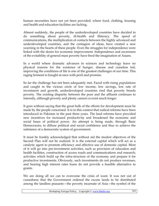 Reshaping Foreign Policy; Copyright © www.bhutto.org 164
human necessities have not yet been provided; where food, clothing, housing
and health and education facilities are lacking.
Almost suddenly, the people of the underdeveloped countries have decided to
do something about poverty, ill-health and illiteracy. The speed of
communications, the multiplication of contacts between the highly advanced and
underdeveloped countries, and the contagion of ideas, have created a new
yearning in the hearts of these people. Even the struggles for independence were
linked with the desire for economic improvement. Independence and awareness
of the evitability of general mass poverty have fired the imagination of Asians.
In a world where dramatic advances in sciences and technology leave no
physical reasons for the existence of hunger, disease and ceaseless toil,
improving the conditions of life is one of the greatest challenges of our time. This
raging ferment is fraught at once with peril and promise.
So far the challenge has not been adequately met. Faced with rising populations
and caught in the vicious circle of low income, low savings, low rate of
investment and growth, underdeveloped countries rind that poverty breeds
poverty. The existing disparity between the poor and the affluent continues to
intensify, although poverty and plenty cannot co-exist much longer.
It goes without saying that the great bulk of the efforts for development must be
made by the people concerned. It is in this context that radical reforms have been
introduced in Pakistan in the past three years. The land reforms have provided
new incentives for increased productivity and broadened the economic and
social bases of political power. An attempt is being made, through Basic
Democracies, to diffuse political and social confidence and thus to achieve the
substance of a democratic system of government.
It must be frankly acknowledged that without aid the modest objectives of the
Second Plan will not be realized. It is the external capital which will act as a
catalytic agent to promote efficiency and effective use of domestic capital. Most
of it will go into pre-investment activities, such as provision of education and
health facilities, construction of access roads and communications and research;
activities which build up the infra-structure of the economy and prepare it for
productive investments. Obviously, such investments do not produce revenues,
and bearing high interest rates loans do not provide a feasible alternative to
grants.
We are doing all we can to overcome the crisis of want. It was not out of
cussedness that the Government ordered the excess lands to be distributed
among the landless peasants—the poverty incarnate of Asia—the symbol of the
 