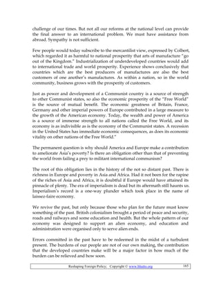 Reshaping Foreign Policy; Copyright © www.bhutto.org 165
challenge of our times. But not all our reforms at the national level can provide
the final answer to an international problem. We must have assistance from
abroad. Sympathy is not sufficient.
Few people would today subscribe to the mercantilist view, expressed by Colbert,
which regarded it as harmful to national prosperity that arts of manufacture “go
out of the Kingdom.” Industrialization of underdeveloped countries would add
to international trade and world prosperity. Experience shows conclusively that
countries which are the best producers of manufactures are also the best
customers of one another’s manufactures. As within a nation, so in the world
community, business grows with the prosperity of customers.
Just as power and development of a Communist country is a source of strength
to other Communist states, so also the economic prosperity of the “Free World”
is the source of mutual benefit. The economic greatness of Britain, France,
Germany and other imperial powers of Europe contributed in a large measure to
the growth of the American economy. Today, the wealth and power of America
is a source of immense strength to all nations called the Free World, and its
economy is as indivisible as is the economy of the Communist states. A recession
in the United States has immediate economic consequences, as does its economic
vitality on other nations of the Free World.”
The permanent question is why should America and Europe make a contribution
to ameliorate Asia’s poverty? Is there an obligation other than that of preventing
the world from failing a prey to militant international communism?
The root of this obligation lies in the history of the not so distant past. There is
richness in Europe and poverty in Asia and Africa. Had it not been for the rapine
of the riches of Asia and Africa, it is doubtful if Europe would have attained its
pinnacle of plenty. The era of imperialism is dead but its aftermath still haunts us.
Imperialism’s record is a one-way plunder which took place in the name of
laissez-faire economy.
We revive the past, but only because those who plan for the future must know
something of the past. British colonialism brought a period of peace and security,
roads and railways and some education and health. But the whole pattern of our
economy was designed to support an alien economy, and education and
administration were organised only to serve alien ends.
Errors committed in the past have to be redeemed in the midst of a turbulent
present. The burdens of our people are not of our own making, the contribution
that the developed countries make will be a major factor in how much of the
burden can be relieved and how soon.
 