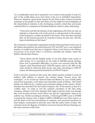 Reshaping Foreign Policy; Copyright © www.bhutto.org 166
To a considerable extent aid is reparation. It is a return to the people of Asia of a
part of the wealth taken away from them in the era of unbridled imperialism.
There are, therefore, good moral reasons for the West to give massive economic
assistance to the people of Asia and Africa. On the subject of moral obligation of
the industrialized countries to the developing countries which they previously
exploited there is a statement of President Soekarno which is rather interesting:
“It has been said that all schemes of aid originating in the West are only an
attempt to redeem the evils of the past by a cash payment in the present,
while hoping for a further dividend in the future. It has also been said that
they are the present payment of conscience money for past sins, with the
hope of absolution in the future.”
The mechanics of imperialist exploitation took the following forms: In the case of
the Indian subcontinent, the period between 1757 and 1815, saw a vast unilateral
transfer of wealth from that area to England. Orme in his History of the Military
Transactions of the British Nation in Hindostan describes the tributes which the
British collected after Plassey:
“Never before did the English nation at one time obtain such a prize in
solid money; for it amounted (in the mint) to 8,00.000 pounds sterling.
From real or pretended difficulties, no more was received until the 9th
August, when Roydoolub paid 1,655,358 rupees; and on the 30th of the
same month he delivered gold, jewels, and cash, amounting to 1,599,737
rupees; the three payments amounted to 10,765,737 rupees.”
In all, Lord Clive asserted in later years, this initial exaction resulted in some £4
millions (£40 millions in present day money) being “moved across the
exchanges”, as we would say, between India and Britain, by way of both public
and private payments, as the direct and immediate result of Plassey. This initial
tribute was followed by a ruthless and systematic pillage of the country. Sardar
Pannikar has described the East India Company rule of this period as that of a
“robber state”. In order to end the rampant corruption of the East India
Company officials, Lord Clive legalised their right to private trade even though
they were its paid servants. Every officer now got his “appropriate” share in an
orderly way, strictly according to seniority, a Colonel got £7,000 a year or £70,000
in present day money-value, a Major £ 2,000 or £20,000 per year. Prize money, or
just the share in the loot and plunder of conquest, were powerful incentives to
local military commanders to provoke wars with the native rulers of India. The
extortions from the Begums of Oudh by Governor-General Warren Hastings are
the most notorious of this kind.
 