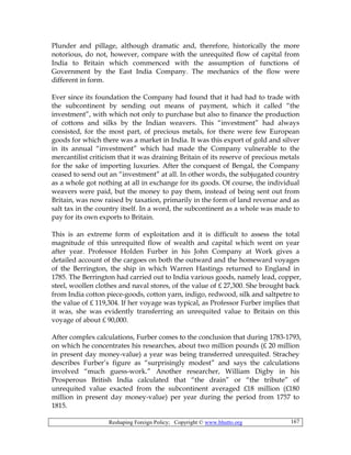 Reshaping Foreign Policy; Copyright © www.bhutto.org 167
Plunder and pillage, although dramatic and, therefore, historically the more
notorious, do not, however, compare with the unrequited flow of capital from
India to Britain which commenced with the assumption of functions of
Government by the East India Company. The mechanics of the flow were
different in form.
Ever since its foundation the Company had found that it had had to trade with
the subcontinent by sending out means of payment, which it called “the
investment”, with which not only to purchase but also to finance the production
of cottons and silks by the Indian weavers. This “investment” had always
consisted, for the most part, of precious metals, for there were few European
goods for which there was a market in India. It was this export of gold and silver
in its annual “investment” which had made the Company vulnerable to the
mercantilist criticism that it was draining Britain of its reserve of precious metals
for the sake of importing luxuries. After the conquest of Bengal, the Company
ceased to send out an “investment” at all. In other words, the subjugated country
as a whole got nothing at all in exchange for its goods. Of course, the individual
weavers were paid, but the money to pay them, instead of being sent out from
Britain, was now raised by taxation, primarily in the form of land revenue and as
salt tax in the country itself. In a word, the subcontinent as a whole was made to
pay for its own exports to Britain.
This is an extreme form of exploitation and it is difficult to assess the total
magnitude of this unrequited flow of wealth and capital which went on year
after year. Professor Holden Furber in his John Company at Work gives a
detailed account of the cargoes on both the outward and the homeward voyages
of the Berrington, the ship in which Warren Hastings returned to England in
1785. The Berrington had carried out to India various goods, namely lead, copper,
steel, woollen clothes and naval stores, of the value of £ 27,300. She brought back
from India cotton piece-goods, cotton yarn, indigo, redwood, silk and saltpetre to
the value of £ 119,304. If her voyage was typical, as Professor Furber implies that
it was, she was evidently transferring an unrequited value to Britain on this
voyage of about £ 90,000.
After complex calculations, Furber comes to the conclusion that during 1783-1793,
on which he concentrates his researches, about two million pounds (£ 20 million
in present day money-value) a year was being transferred unrequited. Strachey
describes Furber’s figure as “surprisingly modest” and says the calculations
involved “much guess-work.” Another researcher, William Digby in his
Prosperous British India calculated that “the drain” or “the tribute” of
unrequited value exacted from the subcontinent averaged £18 million (£180
million in present day money-value) per year during the period from 1757 to
1815.
 