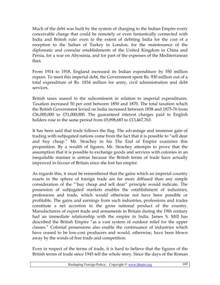 Reshaping Foreign Policy; Copyright © www.bhutto.org 169
Much of the debt was built by the system of charging to the Indian Empire every
conceivable charge that could be remotely or even fantastically connected with
India and British rule: even to the extent of debiting India for the cost of a
reception to the Sultan of Turkey in London, for the maintenance of the
diplomatic and consular establishments of the United Kingdom in China and
Persia, for a war on Abyssinia, and for part of the expenses of the Mediterranean
fleet.
From 1914 to 1918, England increased its Indian expenditure by 550 million
rupees. To meet this imperial debt, the Government spent Rs. 930 million out of a
total expenditure of Rs. 1834 million for army, civil administration and debt
services.
British taxes soared in the subcontinent in relation to imperial expenditures.
Taxation increased 50 per cent between 1850 and 1870. The total taxation which
the British Government levied on India increased between 1858 and 1875-76 from
£36,000,000 to £51,000,000. The guaranteed interest charges paid to English
holders rose in the same period from £9,898,683 to £13,467,763.
It has been said that trade follows the flag. The advantage and immense gain of
trading with subjugated nations come from the fact that it is possible to “sell dear
and buy cheap.” Mr. Strachey in his The End of Empire examines this
proposition. By a wealth of figures, Mr. Strachey attempts to prove that the
assumption that it is possible to exchange goods and services with colonies in an
inequitable manner is untrue because the British terms of trade have actually
improved in favour of Britain since she lost her empire.
As regards this, it must be remembered that the gains which an imperial country
exacts in the sphere of foreign trade are far more diffused than any simple
consideration of the “‘buy cheap and sell dear” principle would indicate. The
possession of subjugated markets enables the establishment of industries,
professions and trade, which would otherwise not have been possible or
profitable. The gains and earnings from such industries, professions and trades
constitute a net accretion to the gross national product of the country.
Manufacturers of export trade and armaments in Britain during the 19th century
had an immediate relationship with the empire in India. James S. Mill has
described the British Empire “as a vast system of outdoor relief for the upper
classes.” Colonial possessions also enable the continuance of industries which
have ceased to be low-cost producers and would, otherwise, have been blown
away by the winds of free trade and competition.
Even in respect of the terms of trade, it is hard to believe that the figures of the
British terms of trade since 1945 tell the whole story. Since the days of the Roman
 