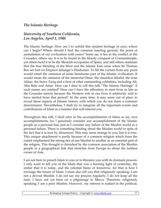 Reshaping Foreign Policy; Copyright © www.bhutto.org 17
The Islamic Heritage
University of Southern California,
Los Angeles, April 1, 1948
The Islamic heritage: How am I to unfold this opulent heritage of ours; where
can I begin? Where should I find the common meeting ground, the point of
assimilation of our civilization with yours? Some say it lies in the conflict of the
Crusades, others say it is to be found in the bloody conquest of Constantinople,
yet others hold it to be the Moorish occupation of Spain, and still others maintain
that the true blending of the West and the Islamic East came when Sir Thomas
Roe set foot on Emperor Jehangir’s Hindustan. To lift the curtain from any point
would entail the omission of some handsome part of the Islamic civilization. It
would mean the omission of the immortal Omar, the dauntless Khalid, the wise
Akbar, the brave Tariq and a host of other outstanding celebrities, including Ali,
Abu Bakr and Amar. How can I dare to call this talk “The Islamic Heritage” if
such names are omitted? How can I have the effrontery to start from as late as
the Crusades merely because the Western role in our lives is arbitrarily said to
have started from that period? At the same time, it may seem out of place to
reveal those aspects of Islamic history with which you do not share a common
denominator. Nevertheless, I shall try to integrate all the important events and
contributions of Islam in a manner that will interest you.
Throughout this talk, I shall refer to the accomplishments of Islam as my own
accomplishments, for I genuinely consider any accomplishment of the Islamic
people as a personal feat, just as I consider any failure of the Muslim world as a
personal failure. There is something binding about the Muslim world in spite of
the fact that it is torn by dissension. This may seem strange to you, but it is true.
This unique attachment is partly because of a common religion which from the
outset emphasised the strong ties of one Muslim to another as an essential part of
the religion. This thought is cherished by the common association of the Muslim
people in a geographical link that stretches from Europe to about the farthest
corner of Asia.
I am not here to preach Islam to you or to threaten you with its dormant powers:
I only want to tell you of the Islam that was a burning light of yesterday, the
ember that it is today, and the celestial flame of tomorrow, for that is how I
envisage the future of Islam. I must also tell you that religiously speaking, I am
not a devout Muslim. I do not say my prayers regularly; I do not keep all the
fasts. I have not yet been on a pilgrimage to Mecca. Therefore, religiously
speaking, I am a poor Muslim. However, my interest is soaked in the political,
 