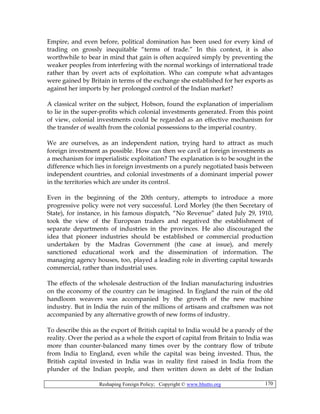Reshaping Foreign Policy; Copyright © www.bhutto.org 170
Empire, and even before, political domination has been used for every kind of
trading on grossly inequitable “terms of trade.” In this context, it is also
worthwhile to bear in mind that gain is often acquired simply by preventing the
weaker peoples from interfering with the normal workings of international trade
rather than by overt acts of exploitation. Who can compute what advantages
were gained by Britain in terms of the exchange she established for her exports as
against her imports by her prolonged control of the Indian market?
A classical writer on the subject, Hobson, found the explanation of imperialism
to lie in the super-profits which colonial investments generated. From this point
of view, colonial investments could be regarded as an effective mechanism for
the transfer of wealth from the colonial possessions to the imperial country.
We are ourselves, as an independent nation, trying hard to attract as much
foreign investment as possible. How can then we cavil at foreign investments as
a mechanism for imperialistic exploitation? The explanation is to be sought in the
difference which lies in foreign investments on a purely negotiated basis between
independent countries, and colonial investments of a dominant imperial power
in the territories which are under its control.
Even in the beginning of the 20th century, attempts to introduce a more
progressive policy were not very successful. Lord Morley (the then Secretary of
State), for instance, in his famous dispatch, “No Revenue” dated July 29, 1910,
took the view of the European traders and negatived the establishment of
separate departments of industries in the provinces. He also discouraged the
idea that pioneer industries should be established or commercial production
undertaken by the Madras Government (the case at issue), and merely
sanctioned educational work and the dissemination of information. The
managing agency houses, too, played a leading role in diverting capital towards
commercial, rather than industrial uses.
The effects of the wholesale destruction of the Indian manufacturing industries
on the economy of the country can be imagined. In England the ruin of the old
handloom weavers was accompanied by the growth of the new machine
industry. But in India the ruin of the millions of artisans and craftsmen was not
accompanied by any alternative growth of new forms of industry.
To describe this as the export of British capital to India would be a parody of the
reality. Over the period as a whole the export of capital from Britain to India was
more than counter-balanced many times over by the contrary flow of tribute
from India to England, even while the capital was being invested. Thus, the
British capital invested in India was in reality first raised in India from the
plunder of the Indian people, and then written down as debt of the Indian
 
