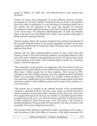 Reshaping Foreign Policy; Copyright © www.bhutto.org 171
people to Britain, on which they had thenceforward to pay interest and
dividends.
It does not require much imagination to see the difference between “foreign”
investments as such and “colonial” investments; the aim of one is development
that of the other is exploitation. It is not the taking of investment profits out of
the country, but the distortion of the scope and direction of economic
development and the deliberate slowing of the rate of economic progress, which
is the crucial issue. The industrial underdevelopment of India and Pakistan
today is the gross cost of the British rule in India, and a measure of the gain to
Britain and her commercial interests.
One fact emerges clearly--the amounts needed for the economic development of
the currently underdeveloped or the merely dependent countries do not bear
comparison with the total of wealth and capital which have been, over the years,
siphoned from them.
Pakistan, like the other underdeveloped countries of Asia, Africa and Latin
America, stands in dire need of foreign assistance. An impartial observer of the
scene, Mr. Paul G. Hoffman, Managing Director of the U.N. Special Fund, made
a recent analysis of the needs of the underdeveloped countries for investment
capital, in the following terms:
“The dimensions, of this problem are staggering. Out of 82 nations which are
members of the United Nations, no less than 60 can be classed as less-developed.
More than a billion people live in these countries. Their income in 1957,
according to the best available statistics, was in the neighbourhood of 120 billion
dollars—or an average of $120 per person. In a number of these countries it is
very much less. I might point out by contrast that the average income in the more
advanced countries is about $800 per person and in some of the countries it is
very much more.
“The present rate of increase in the national incomes of the less-developed
countries is estimated at about 3 per cent a year. Again, we should note that in
certain countries it is more and in other countries it is less than 3 per cent a year.
Over against this figure one must set our statistics of population growth which
averaged about 2 per cent a year. The net increase, therefore, in national income
in these countries is about one per cent a year. This means a net increase in
personal standards of living of about $1.29 per person. This rate of increase is not
acceptable. It is too slow, dangerously too slow.”
This estimate of Mr. Hoffman is admittedly modest. According to a U.N. study, a
total investment of $8 to $10 billion is necessary if the initial momentum for
 